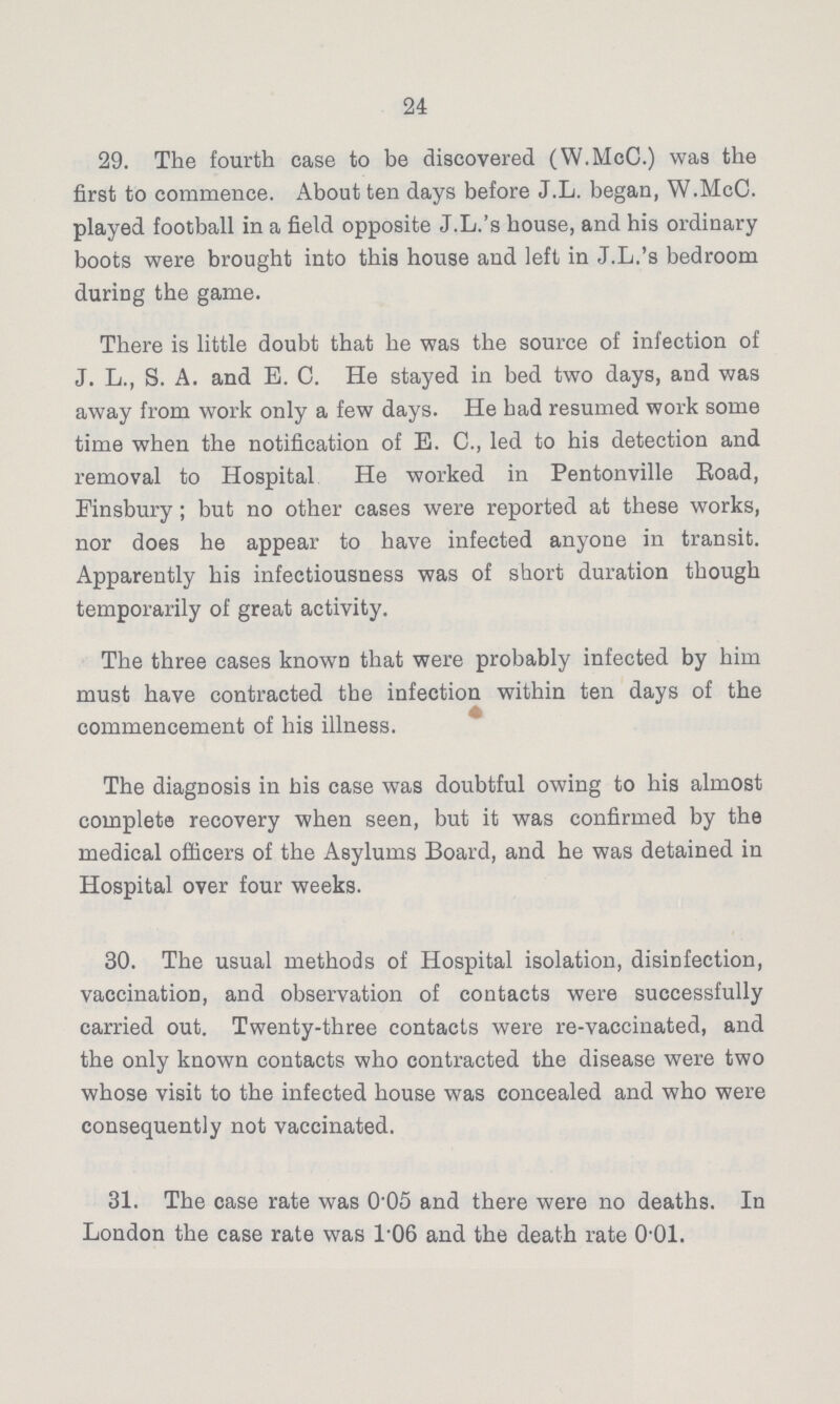 24 29. The fourth case to be discovered (W.McC.) was the first to commence. About ten days before J.L. began, W.McC. played football in a field opposite J.L.'s house, and his ordinary boots were brought into this house and left in J.L.'s bedroom during the game. There is little doubt that he was the source of infection of J. L., S. A. and E. C. He stayed in bed two days, and was away from work only a few days. He had resumed work some time when the notification of E. C., led to his detection and removal to Hospital He worked in Pentonville Road, Finsbury; but no other cases were reported at these works, nor does he appear to have infected anyone in transit. Apparently his infectiousness was of short duration though temporarily of great activity. The three cases known that were probably infected by him must have contracted the infection within ten days of the commencement of his illness. The diagnosis in his case was doubtful owing to his almost complete recovery when seen, but it was confirmed by the medical officers of the Asylums Board, and he was detained in Hospital over four weeks. 30. The usual methods of Hospital isolation, disinfection, vaccination, and observation of contacts were successfully carried out. Twenty-three contacts were re-vaccinated, and the only known contacts who contracted the disease were two whose visit to the infected house was concealed and who were consequently not vaccinated. 31. The case rate was 0.05 and there were no deaths. In London the case rate was 106 and the death rate 0.01.