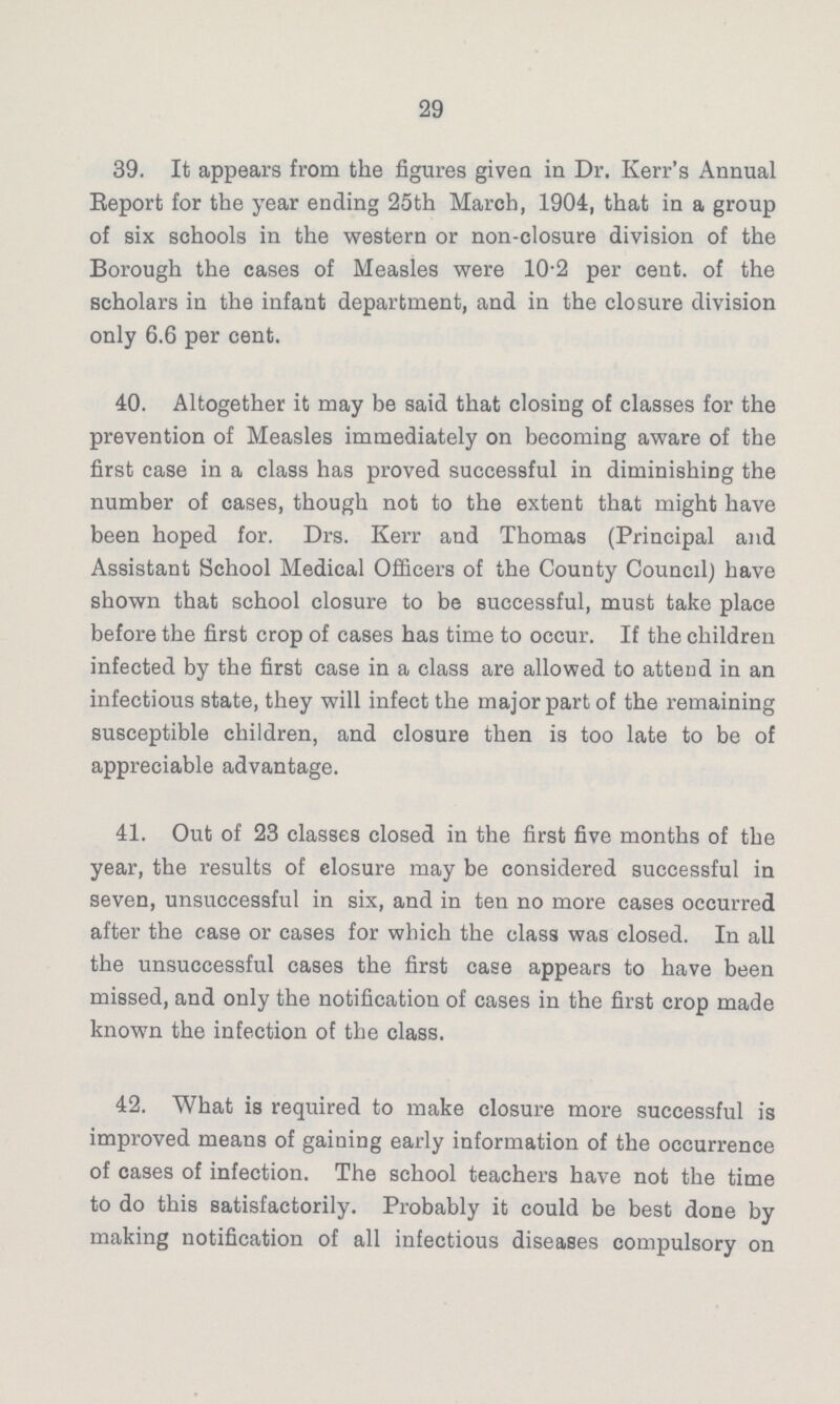 29 39. It appears from the figures given in Dr. Kerr's Annual Report for the year ending 25th March, 1904, that in a group of six schools in the western or non-closure division of the Borough the cases of Measles were 10-2 per cent, of the scholars in the infant department, and in the closure division only 6.6 per cent. 40. Altogether it may be said that closing of classes for the prevention of Measles immediately on becoming aware of the first case in a class has proved successful in diminishing the number of cases, though not to the extent that might have been hoped for. Drs. Kerr and Thomas (Principal and Assistant School Medical Officers of the County Council) have shown that school closure to be successful, must take place before the first crop of cases has time to occur. If the children infected by the first case in a class are allowed to attend in an infectious state, they will infect the major part of the remaining susceptible children, and closure then is too late to be of appreciable advantage. 41. Out of 23 classes closed in the first five months of the year, the results of closure may be considered successful in seven, unsuccessful in six, and in ten no more cases occurred after the case or cases for which the class was closed. In all the unsuccessful cases the first case appears to have been missed, and only the notification of cases in the first crop made known the infection of the class. 42. What is required to make closure more successful is improved means of gaining early information of the occurrence of cases of infection. The school teachers have not the time to do this satisfactorily. Probably it could be best done by making notification of all infectious diseases compulsory on