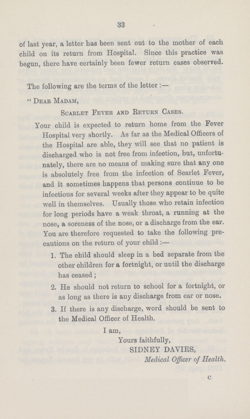33 of last year, a letter has been sent out to the mother of each child on its return from Hospital. Since this practice was begun, there have certainly been fewer return cases observed. The following are the terms of the letter:— Dear Madam, Scaelet Fever and Return Cases. Your child is expected to return home from the Fever Hospital very shortly. As far as the Medical Officers of the Hospital are able, they will see that no patient is discharged who is not free from infection, but, unfortu nately, there are no means of making sure that any one is absolutely free from the infection of Scarlet Fever, and it sometimes happens that persons continue to be infectious for several weeks after they appear to be quite well in themselves. Usually those who retain infection for long periods have a weak throat, a running at the nose, a soreness of the nose, or a discharge from the ear. You are therefore requested to take the following pre cautions on the return of your child:— 1. The child should sleep in a bed separate from the other children for a fortnight, or until the discharge has ceased; 2. He should not return to school for a fortnight, or as long as there is any discharge from ear or nose. 3. If there is any discharge, word should be sent to the Medical Officer of Health. I am, Yours faithfully, SIDNEY DAVIES, Medical Officer of Health. c