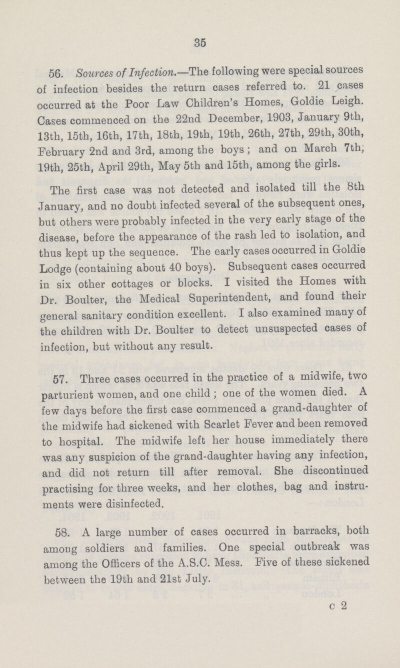 35 56. Sources of Infection.—The following were special sources of infection besides the return cases referred to. 21 cases occurred at the Poor Law Children's Homes, Goldie Leigh. Cases commenced on the 22nd December, 1903, January 9th, 13th, 15th, 16th, 17th, 18th, 19th, 19th, 26th, 27th, 29th, 30th, February 2nd and 3rd, among the boys ; and on March 7th; 19th, 25th, April 29th, May 5th and 15th, among the girls. The first case was not detected and isolated till the 8th January, and no doubt infected several of the subsequent ones, but others were probably infected in the very early stage of the disease, before the appearance of the rash led to isolation, and thus kept up the sequence. The early cases occurred in Goldie Lodge (containing about 40 boys). Subsequent cases occurred in six other cottages or blocks. I visited the Homes with Dr. Boulter, the Medical Superintendent, and found their general sanitary condition excellent. I also examined many of the children with Dr. Boulter to detect unsuspected cases of infection, but without any result. 57. Three cases occurred in the practice of a midwife, two parturient women, and one child; one of the women died. A few days before the first case commeuced a grand-daughter of the midwife had sickened with Scarlet Fever and been removed to hospital. The midwife left her house immediately there was any suspicion of the grand-daughter having any infection, and did not return till after removal. She discontinued practising for three weeks, and her clothes, bag and instru ments were disinfected. 58. A large number of cases occurred in barracks, both among soldiers and families. One special outbreak was among the Officers of the A.S.C. Mess. Five of these sickened between the 19th and 21st July. c 2