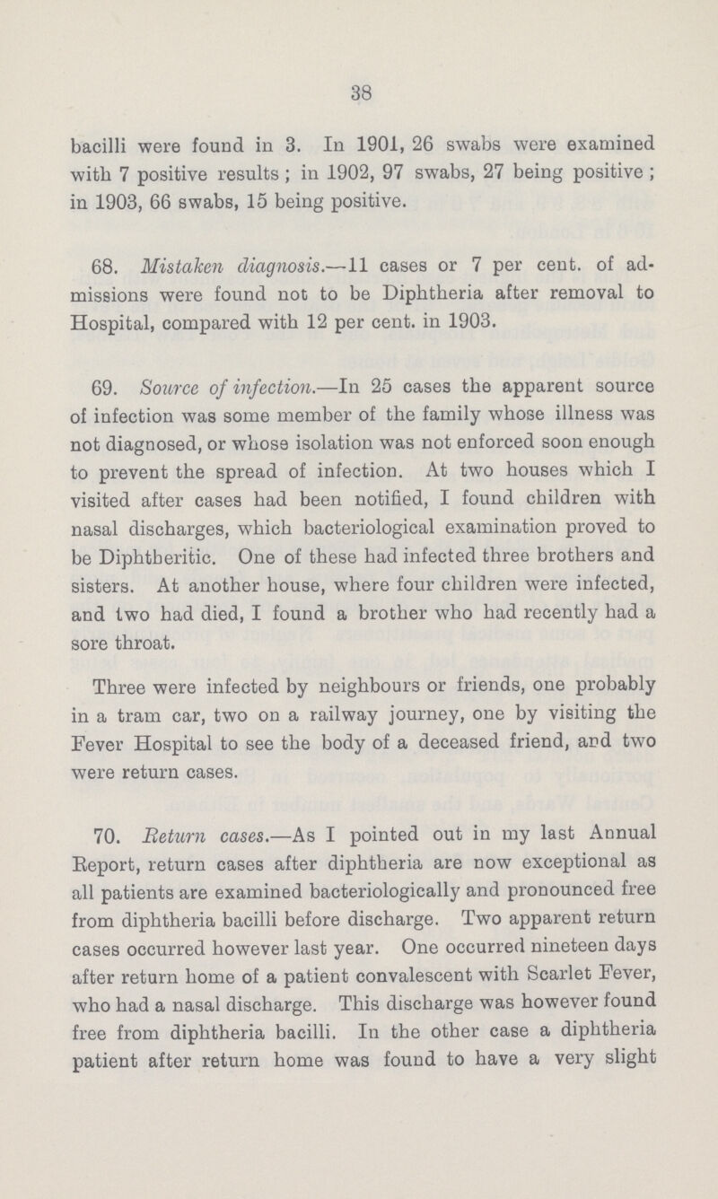 38 bacilli were found in 3. In 1901, 26 swabs were examined with 7 positive results; in 1902, 97 swabs, 27 being positive; in 1903, 66 swabs, 15 being positive. 68. Mistaken diagnosis.—11 cases or 7 per cent, of ad missions were found not to be Diphtheria after removal to Hospital, compared with 12 per cent, in 1903. 69. Source of infection.—In 25 cases the apparent source of infection was some member of the family whose illness was not diagnosed, or whosa isolation was not enforced soon enough to prevent the spread of infection. At two houses which I visited after cases had been notified, I found children with nasal discharges, which bacteriological examination proved to be Diphtheritic. One of these had infected three brothers and sisters. At another house, where four children were infected, and two had died, I found a brother who had recently had a sore throat. Three were infected by neighbours or friends, one probably in a tram car, two on a railway journey, one by visiting the Fever Hospital to see the body of a deceased friend, and two were return cases. 70. Return cases.—As I pointed out in my last Annual Report, return cases after diphtheria are now exceptional as all patients are examined bacteriologically and pronounced free from diphtheria bacilli before discharge. Two apparent return cases occurred however last year. One occurred nineteen days after return home of a patient convalescent with Scarlet Fever, who had a nasal discharge. This discharge was however found free from diphtheria bacilli. In the other case a diphtheria patient after return home was found to have a very slight
