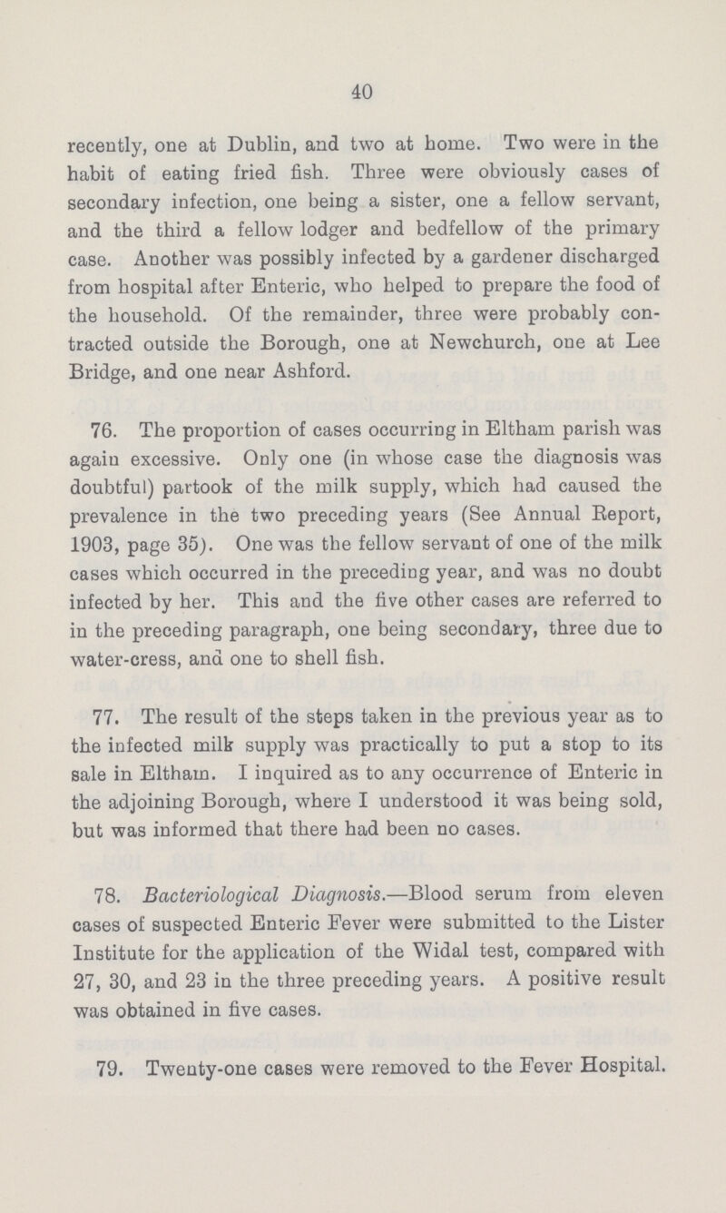 40 recently, one at Dublin, and two at home. Two were in the habit of eating fried fish. Three were obviously cases of secondary infection, one being a sister, one a fellow servant, and the third a fellow lodger and bedfellow of the primary case. Another was possibly infected by a gardener discharged from hospital after Enteric, who helped to prepare the food of the household. Of the remainder, three were probably con tracted outside the Borough, one at Newchurch, one at Lee Bridge, and one near Ashford. 76. The proportion of cases occurring in Eltham parish was again excessive. Only one (in whose case the diagnosis was doubtful) partook of the milk supply, which had caused the prevalence in the two preceding years (See Annual Beport, 1903, page 35). One was the fellow servant of one of the milk cases which occurred in the preceding year, and was no doubt infected by her. This and the five other cases are referred to in the preceding paragraph, one being secondary, three due to water-cress, and one to shell fish. 77. The result of the steps taken in the previous year as to the infected milk supply was practically to put a stop to its sale in Eltham. I inquired as to any occurrence of Enteric in the adjoining Borough, where I understood it was being sold, but was informed that there had been no cases. 78. Bacteriological Diagnosis.—Blood serum from eleven cases of suspected Enteric Fever were submitted to the Lister Institute for the application of the Widal test, compared with 27, 30, and 23 in the three preceding years. A positive result was obtained in five cases. 79. Twenty-one cases were removed to the Fever Hospital.