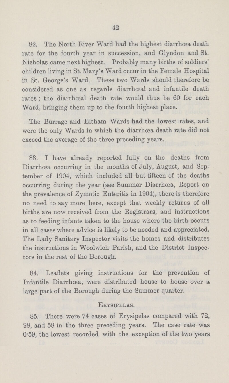 42 82. The North River Ward had the highest diarrhoea death rate for the fourth year in succession, and Glyndon and St. Nicholas came next highest. Probably many births of soldiers' children living in St. Mary's Ward occur in the Female Hospital in St. George's Ward. These two Wards should therefore be considered as one as regards diarrhœal and infantile death rates ; the diarrhceal death rate would thus be 60 for each Ward, bringing them up to the fourth highest place. The Burrage and Eltham Wards had the lowest rates, and were the only Wards in which the diarrhoea death rate did not exceed the average of the three preceding years. 83. I have already reported fully on the deaths from Diarrhoea occurring in the months of July, August, and Sep tember of 1904, which included all but fifteen of the deaths occurring during the year (see Summer Diarrhoea, Report on the prevalence of Zymotic Enteritis in 1904), there is therefore no need to say more here, except that weekly returns of all births are now received from the Registrars, and instructions as to feeding infants taken to the house where the birth occurs in all cases where advice is likely to be needed and appreciated. The Lady Sanitary Inspector visits the homes and distributes the instructions in Woolwich Parish, and the District Inspec tors in the rest of the Borough. 84. Leaflets giving instructions for the prevention of Infantile Diarrhoea, were distributed house to house over a large part of the Borough during the Summer quarter. Erysipelas. 85. There were 74 cases of Erysipelas compared with 72, 98, and 58 in the three preceding years. The case rate was 0.59, the lowest recorded with the exception of the two years