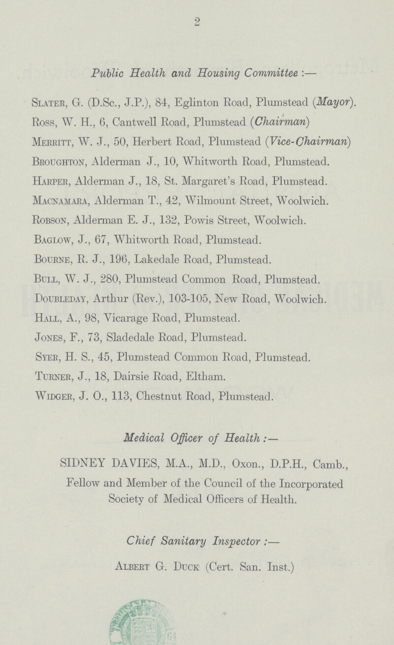 2 Public Health and Housing Committee :— Slater, G. (D.Sc., J.P.), 84, Eglinton Road, Plumstead (Mayor). Ross, W. H., 6, Cantwell Road, Plumstead (Chairman) Merritt, W. J., 50, Herbert Road, Plumstead (Vice-Chairman) Broughton, Alderman J., 10, Whitworth Road, Plmnstead. Harper, Alderman J., 18, St. Margaret's Road, Plumstead. Macnamara, Alderman T., 42, Wilmount Street, Woolwich. Robson, Alderman E. J., 132, Powis Street, Woolwich. Baglow, J., 67, Whitworth Road, Plumstead. Bourne, R. J., 196, Lakedale Road, Plumstead. Bull, W. J., 280, Plumstead Common Road, Plumstead. Doubleday, Arthur (Rev.), 103-105, New Road, Woolwich. Hall, A., 98, Vicarage Road, Plumstead. Jones, F., 73, Sladedale Road, Plumstead. Syer, H. S., 45, Plumstead Common Road, Plumstead. Turner, J., 18, Dairsie Road, Eltham. Widger, J.O., 113, Chestnut Road, Plumstead. Medical Officer of Health :— SIDNEY DA VIES, M.A., M.D., Oxon, D.P.H., Camb., Fellow and Member of the Council of the Incorporated Society of Medical Officers of Health. Chief Sanitary Inspector :— Albert G. Duck (Cert. San. Inst.)