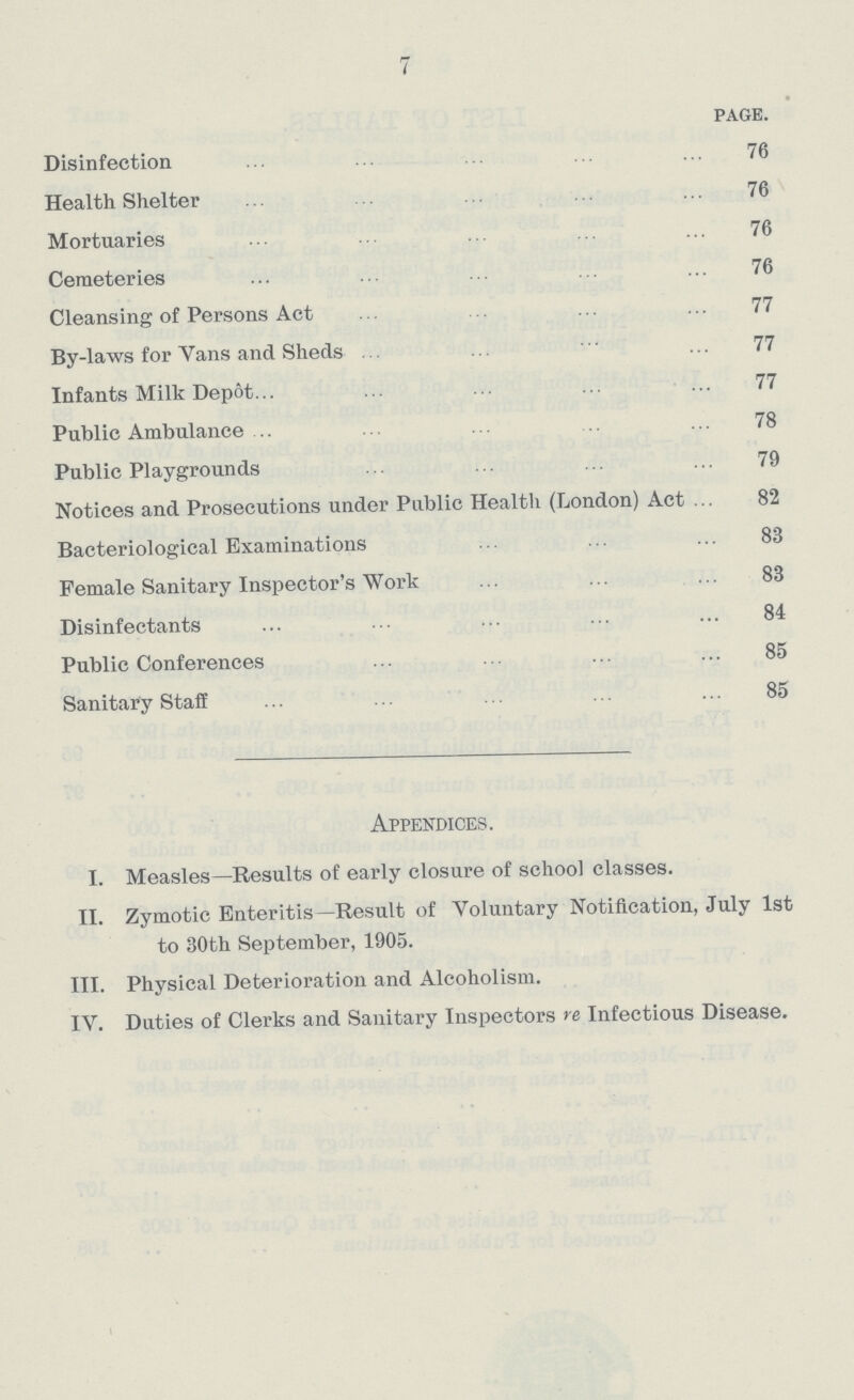 7 page. Disinfection ... ... . ... 76 Health Shelter ... ... 76 Mortuaries ... ... ... ... ... 76 Cemeteries ... ... ... ... 76 Cleansing of Persons Act . ... ... 77 By-laws for Yans and Sheds .. ... 77 Infants Milk Depot... ... ... ... ... 77 Public Ambulance .. ... ... 78 Public Playgrounds ... ... ... ... 79 Notices and Prosecutions under Public Health (London) Act ... 82 Bacteriological Examinations ... ... ... 83 Female Sanitary Inspector's Work ... ... ... 83 Disinfectants ... ... ... • •• 84 Public Conferences ... . . .. ... 85 Sanitary Staff ... ... ... ... ■ • ■ 85 Appendices. I. Measles—Results of early closure of school classes. II. Zymotic Enteritis—Result of Voluntary Notification, July 1st to 30th September, 1905. III. Physical Deterioration and Alcoholism. IV. Duties of Clerks and Sanitary Inspectors re Infectious Disease.