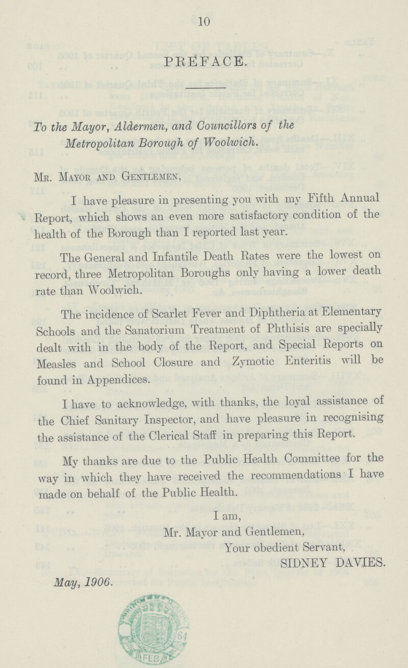 10 PREFACE. To the Mayor, Aldervien, and Councillors of the Metropolitan Borough of Woolwich. Mr. Mayor and Gentlemen, I have pleasure in presenting you with 1113' Fifth Annual Report, which shows an even more satisfactory condition of the health of the Borough than I reported last year. The General and Infantile Death Rates were the lowest on record, three Metropolitan Boroughs only having a lower death rate than Woolwich. The incidence of Scarlet Fever and Diphtheria at Elementary Schools and the Sanatorium Treatment of Phthisis are specially dealt with in the body of the Report, and Special Reports on Measles and School Closure and Zymotic Enteritis will be found in Appendices. I have to acknowledge, with thanks, the loyal assistance of the Chief Sanitary Inspector, and have pleasure in recognising the assistance of the Clerical Staff in preparing this Report. My thanks are due to the Public Health Committee for the way in which they have received the recommendations I have made on behalf of the Public Health. I am, Mr. Mayor and Gentlemen, Your obedient Servant, SIDNEY DA VIES. May, 1906.