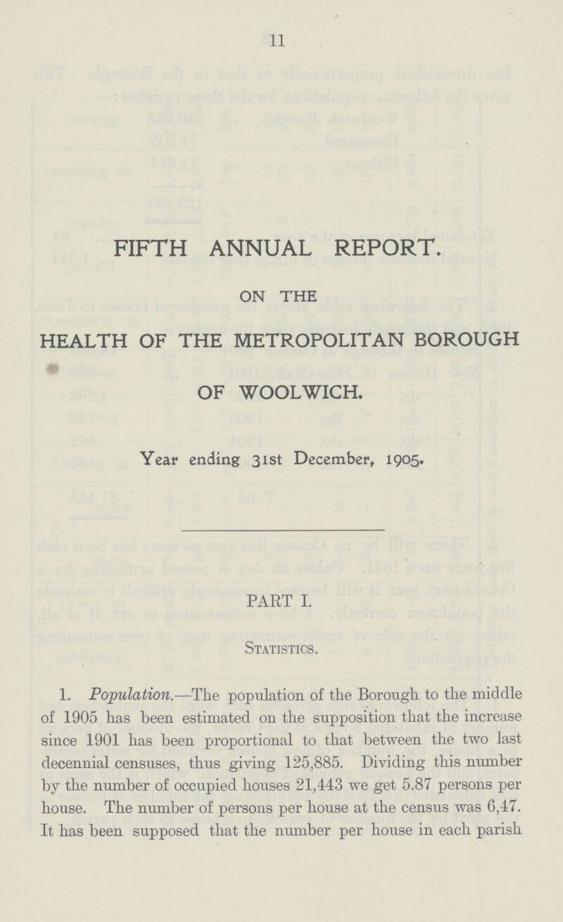 11 FIFTH ANNUAL REPORT. ON THE HEALTH OF THE METROPOLITAN BOROUGH OF WOOLWICH. Year ending 31st December, 1905. PART I. Statistics. 1. Population.—The population of the Borough to the middle of 1905 has been estimated on the supposition that the increase since 1901 has been proportional to that between the two last decennial censuses, thus giving 125,885. Dividing this number by the number of occupied houses 21,443 we get 5.87 persons per house. The number of persons per house at the census was 6,47. It has been supposed that the number per house in each parish
