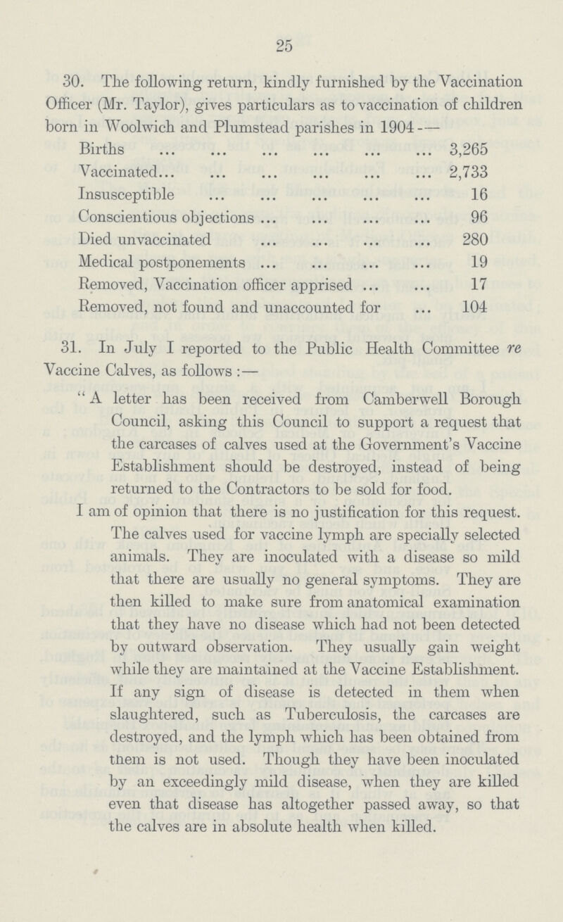 25 30. The following return, kindly furnished by the Vaccination Officer (Mr. Taylor), gives particulars as to vaccination of children born in Woolwich and Plumstead parishes in 1904 — Births 3,265 Vaccinated 2,733 Insusceptible 16 Conscientious objections 96 Died an vaccinated 280 Medical postponements 19 Removed, Vaccination officer apprised 17 Removed, not found and unaccounted for 104 31. In July I reported to the Public Health Committee re Vaccine Calves, as follows :— A letter has been received from Camberwell Borough Council, asking this Council to support a request that the carcases of calves used at the Government's Vaccine Establishment should be destroyed, instead of being returned to the Contractors to be sold for food. I am of opinion that there is no justification for this request. The calves used for vaccine lymph are specially selected animals. They are inoculated with a disease so mild that there are usually no general symptoms. They are then killed to make sure from anatomical examination that they have no disease which had not been detected by outward observation. They usually gain weight while they are maintained at the Vaccine Establishment. If any sign of disease is detected in them when slaughtered, stich as Tuberculosis, the carcases are destroyed, and the lymph which has been obtained from tJtiem is not iised. Though they have been inoculated by an exceedingly mild disease, when they are killed even that disease has altogether passed away, so that the calves are in absolute health when killed.
