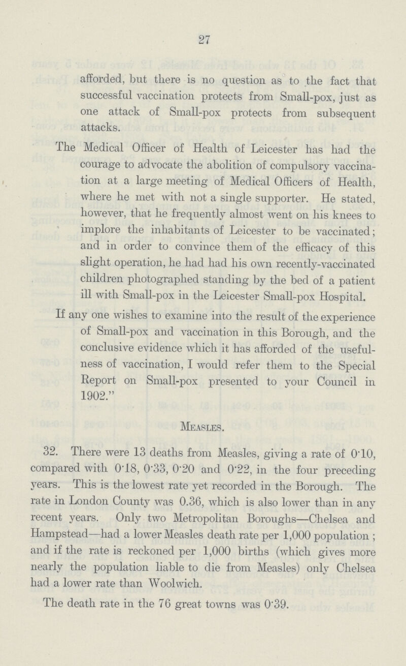 27 afforded, but there is no question as to the fact that successful vaccination protects from Small-pox, just as one attack of Small-pox protects from subsequent attacks. The Medical Officer of Health of Leicester has had the courage to advocate the abolition of compulsory vaccina tion at a large meeting of Medical Officers of Health, where he met with not a single supporter. He stated, however, that he frequently almost went on his knees to implore the inhabitants of Leicester to be vaccinated; and in order to convince them of the efficacy of this slight operation, he had had his own recently-vaccinated children photographed standing by the bed of a patient ill with Small-pox in the Leicester Small-pox Hospital. If any one wishes to examine into the result of the experience of Small-pox and vaccination in this Borough, and the conclusive evidence which it has afforded of the useful ness of vaccination, I would refer them to the Special Report on Small-pox presented to your Council in 1902. Measles. 32. There were 13 deaths from Measles, giving a rate of O'lO, compared with 0'18, 0'33, 0'20 and 0'22, in the four preceding years. This is the lowest rate yet recorded in the Borough. The rate in London County was 0.36, which is also lower than in any recent years. Only two Metropolitan Boroughs—Chelsea and Hampstead—had a lower Measles death rate per 1,000 population ; and if the rate is reckoned per 1,000 births (which gives more nearly the population liable to die from Measles) only Chelsea had a lower rate than Woolwich. The death rate in the 76 great towns was 0.39.
