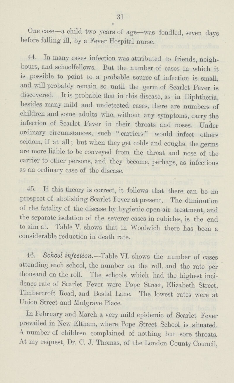 31 One case—a child two years of age—was fondled, seven days before falling ill, by a Fever Hospital nurse. 44. In many cases infection was attributed to friends, neigh bours, and schoolfellows. But the number of cases in which it is possible to point to a probable source of infection is small, and will probably remain so until the germ of Scarlet Fever is discovered. It is probable that in this disease, as in Diphtheria, besides many mild and undetected cases, there are numbers of children and some adults who, without any symptoms, carry the infection of Scarlet Fever in their throats and noses. Under ordinary circumstances, such carriers would infect others seldom, if at all; but when they get colds and coughs, the germs are more liable to be conveyed from the throat and nose of the carrier to other persons, and they become, perhaps, as infectious as an ordinary case of the disease. 45. If this theory is correct, it follows that there can be no prospect of abolishing Scarlet Fever at present, The diminution of the fatality of the disease by hygienic open-air treatment, and the separate isolation of the severer cases in cubicles, is the end to aim at. Table V. shows that in Woolwich there has been a considerable reduction in death rate. 46. School infection.—Table VI. shows the number of cases attending each school, the number on the roll, and the rate per thousand on the roll. The schools which had the highest inci dence rate of Scarlet Fever were Pope Street, Elizabeth Street, Timbercroft Road, and Bostal Lane. The lowest rates were at Union Street and Mulgrave Place. In February and March a very mild epidemic of Scarlet Fever prevailed in New Eltham, where Pope Street School is situated. A number of children complained of nothing but sore throats. At my request, Dr. C. J. Tiiomas, of the London County Council,