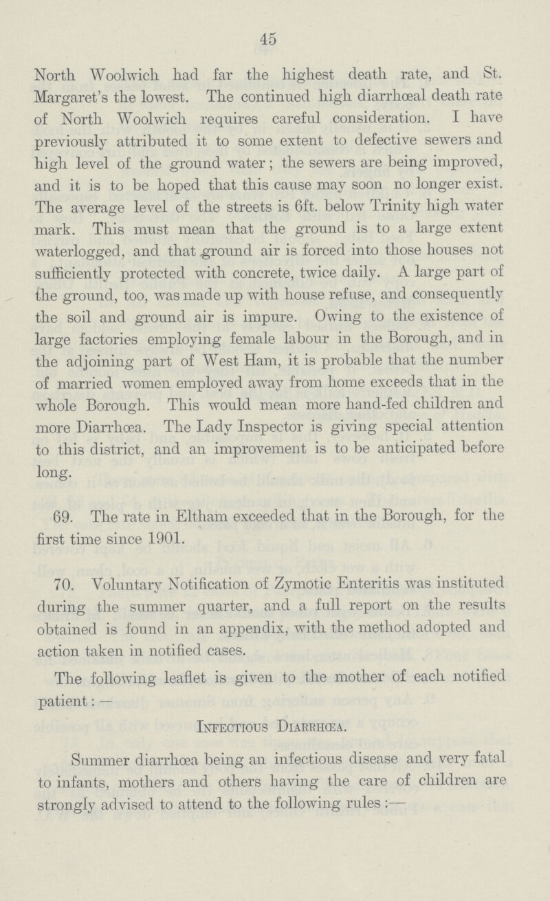 45 North Woolwich had far the highest death rate, and St. Margaret's the lowest. The continued high diarrhœal death rate of North Woolwich requires careful consideration. I have previously attributed it to some extent to defective sewers and high level of the ground water; the sewers are being improved, and it is to be hoped that this cause may soon no longer exist. The average level of the streets is 6ft. below Trinity high water mark. This must mean that the ground is to a large extent waterlogged, and that ground air is forced into those houses not sufficiently protected with concrete, twice daily. A large part of the ground, too, was made up with house refuse, and consequently the soil and ground air is impure. Owing to the existence of large factories employing female labour in the Borough, and in the adjoining part of West Ham, it is probable that the number of married women employed away from home exceeds that in the whole Borough. This would mean more hand-fed children and more Diarrhoea. The Lady Inspector is giving special attention to this district, and an improvement is to be anticipated before long. 69. The rate in Eltham exceeded that in the Borough, for the first time since 1901. 70. Voluntary Notification of Zymotic Enteritis was instituted during the summer quarter, and a full report on the results obtained is found in an appendix, with the method adopted and action taken in notified cases. The following leaflet is given to the mother of each notified patient:— Infectious Diarrhœa. Summer diarrhoea being an infectious disease and very fatal to infants, mothers and others having the care of children are strongly advised to attend to the following rules:—