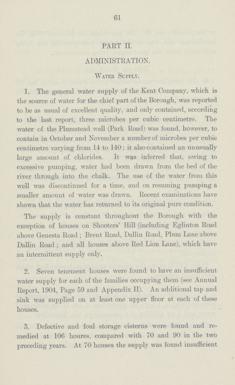 61 PART II. ADMINISTRATION. Water Supply. 1. The general water supply of the Kent Company, which is the source of water for the chief part of the Borough, was reported to be as usual of excellent quality, and only contained, according to the last report, three microbes per cubic centimetre. The water of the Plumstead well (Park Road) was found, however, to contain in October and November a number of microbes per cubic centimetre varying from 14 to 140; it also contained an unusually large amount of chlorides. It was inferred that, owing to excessive pumping, water had been drawn from the bed of the river through into the chalk. The use of the water from this well was discontinued for a time, and on resuming pumping a smaller amount of water was drawn. Recent examinations have shown that the water has returned to its original pure condition. The supply is constant throughout the Borough with the exception of houses on Shooters' Hill (including Eglinton Road above Genesta Road; Brent Road, Dallin Road, Plum Lane above Dallin Road; and all houses above Red Lion Lane), which have an intermittent supply only. 2. Seven tenement houses were found to have an insufficient water supply for each of the families occupying them (see Annual Report, 1904, Page 59 and Appendix II). An additional tap and sink was supplied on at least one upper floor at each of these houses. 3. Defective and foul storage cisterns were found and re medied at 106 houres, compared with 70 and 90 in the two preceding years. At 70 houses the supply was found insufficient
