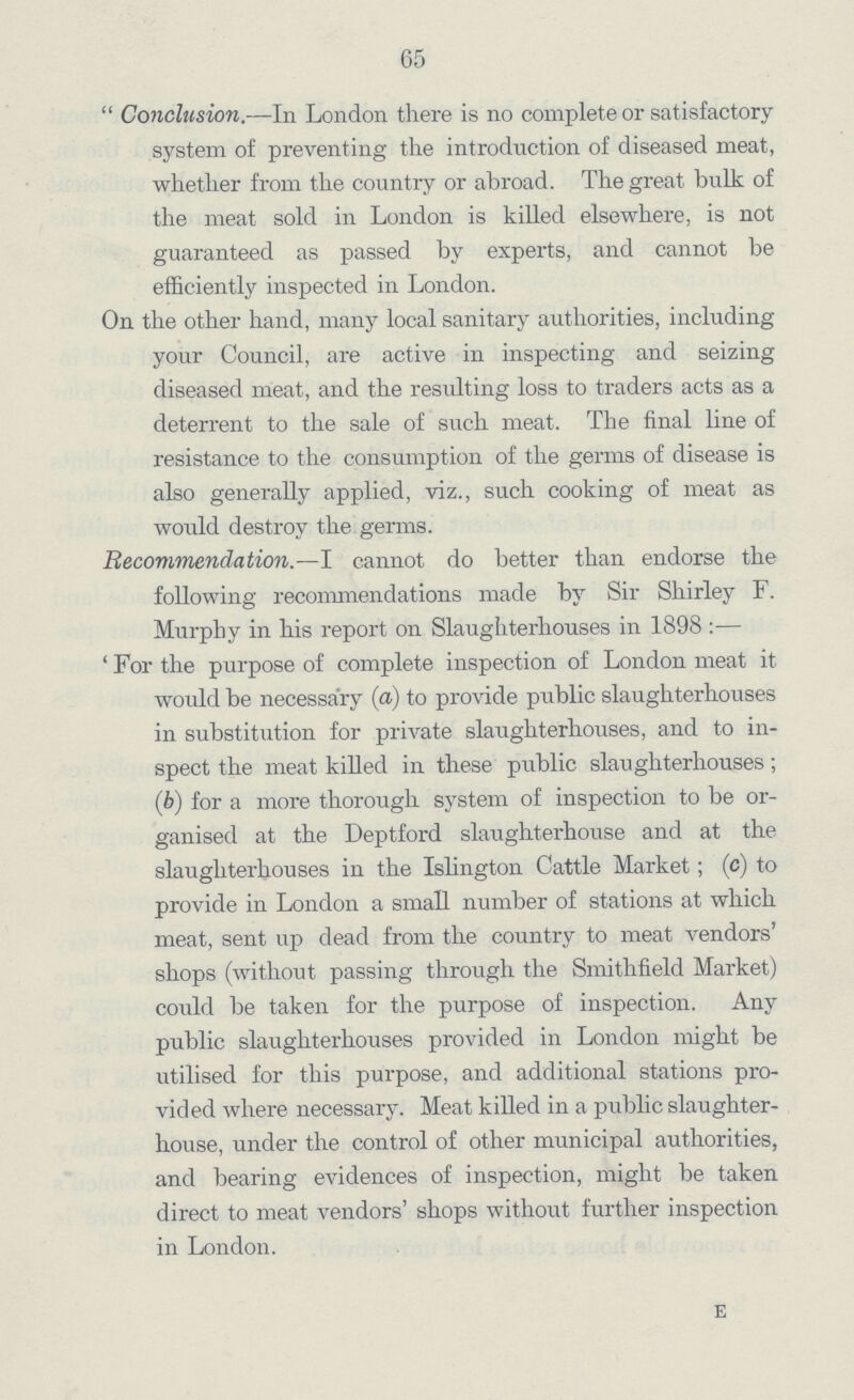65 Conclusion.—In London there is no complete or satisfactory system of preventing the introduction of diseased meat, whether from the country or abroad. The great bulk of the meat sold in London is killed elsewhere, is not guaranteed as passed by experts, and cannot be efficiently inspected in London. On the other hand, many local sanitary authorities, including your Council, are active in inspecting and seizing diseased meat, and the resulting loss to traders acts as a deterrent to the sale of such meat. The final line of resistance to the consumption of the germs of disease is also generally applied, viz., such cooking of meat as would destroy the germs. Recommendation.—I cannot do better than endorse the following recommendations made by Sir Shirley F. Murphy in his report on Slaughterhouses in 1898:— For the purpose of complete inspection of London meat it would be necessary (a) to provide public slaughterhouses in substitution for private slaughterhouses, and to in spect the meat killed in these public slaughterhouses; (b) for a more thorough system of inspection to be or ganised at the Deptford slaughterhouse and at the slaughterhouses in the Islington Cattle Market; (c) to provide in London a small number of stations at which meat, sent up dead from the country to meat vendors shops (without passing through the Smithfield Market) could be taken for the purpose of inspection. Any public slaughterhouses provided in London might be utilised for this purpose, and additional stations pro vided where necessary. Meat killed in a public slaughter house, under the control of other municipal authorities, and bearing evidences of inspection, might be taken direct to meat vendors' shops without further inspection in London. e