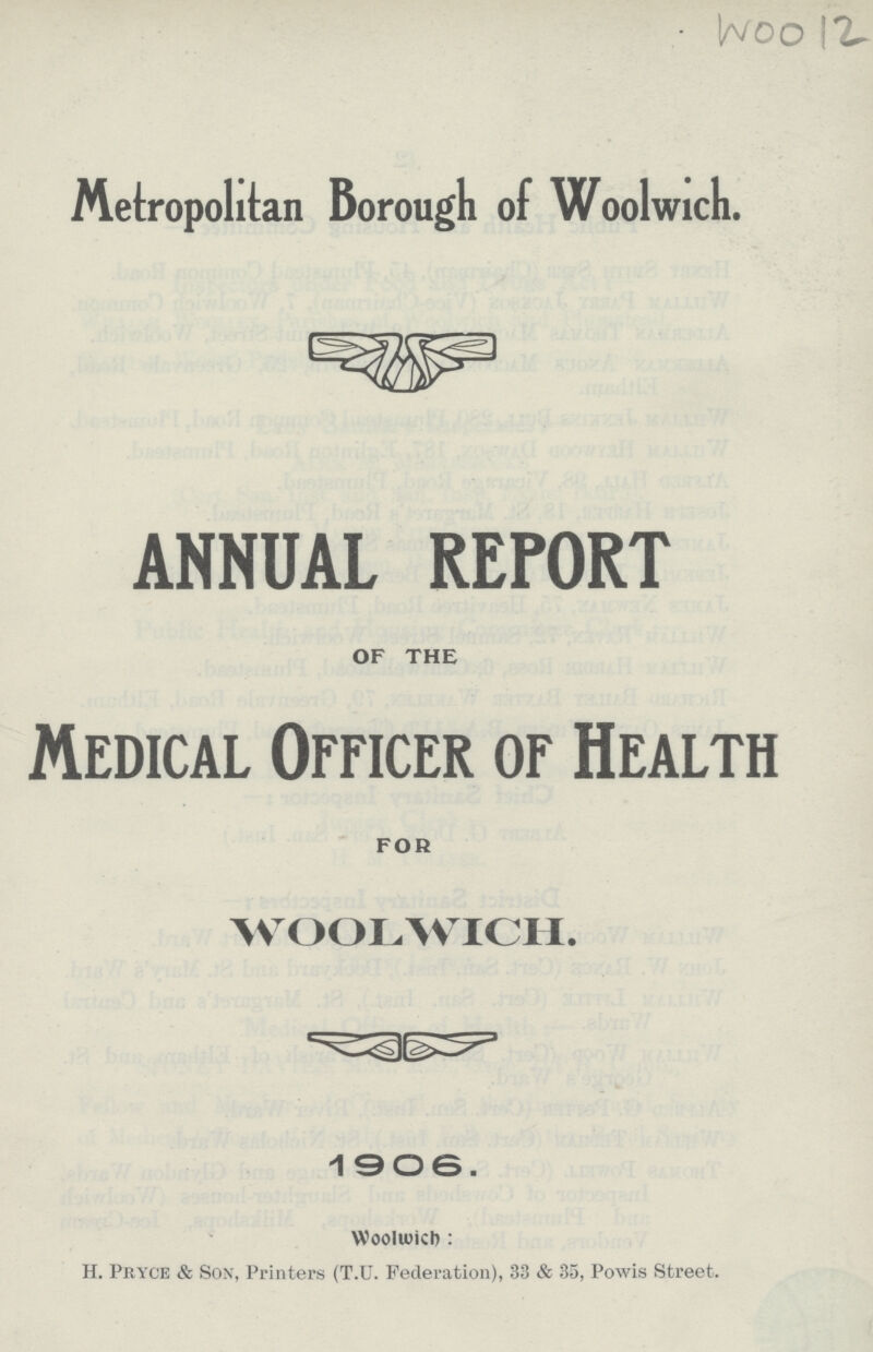 Woo 12 Metropolitan Borough of Woolwich. ANNUAL REPORT OF THE Medical Officer of Health FOR WOOLWICH. 1906. Woolwich: H. Pryce & Son, Printers (T.U. Federation), 33 & 35, Powis Street.