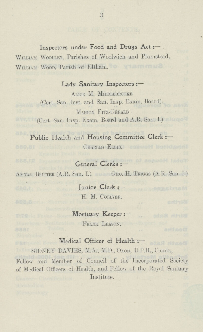 3 Inspectors under Food and Drugs Act:— William Woolley, Parishes of Woolwich and Plumstead. William Wood, Parish of Eltham. Lady Sanitary Inspectors:— Alice M. Middlebrooke (Cert. San. Inst, and San. Insp. Exam. Board). Marion Fitz-Gerald (Cert. San. Insp. Exam. Board and A.R. San. I.) Public Health and Housing Committee Clerk 5— Charles Ellis. General Clerks Aiiyas Britter (A.R. San. I.) Geo. H. Triggs (A.R. San. I.) Junior Clerk : — H. M. Collyer. Mortuary Keeper;- Frank Leason. Medical Officer of Health :— SIDNEY DAVIES, M.A., M.D., Oxon, D.P.H., Camb., Fellow and Member of Council of the Incorporated Society of Medical Officers of Health, and Fellow of the Royal Sanitary Institute.