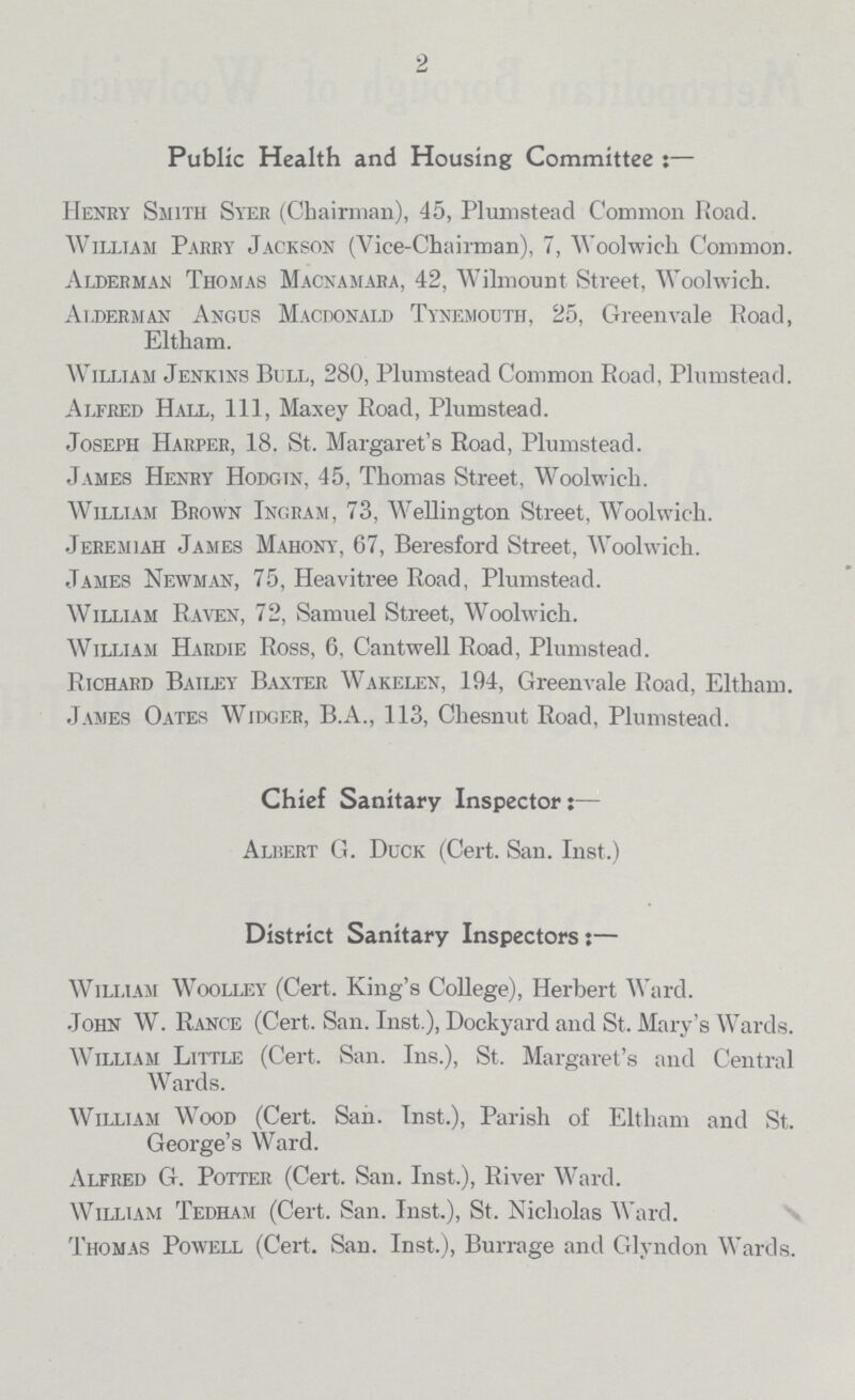 2 Public Health and Housing Committee:— Henry Smith Syer (Chairman), 45, Plumstead Common Road. William Parry Jackson (Vice-Chairman), 7, Woolwich Common. Alderman Thomas Macnamara, 42, Wilmount Street, Woolwich. Alderman Angus Macdonald Tynemouth, 25, Greenvale Road, Eltham. William Jenkins Bull, 280, Plumstead Common Road, Plumstead. Alfred Hall, 111, Maxey Road, Plumstead. Joseph Harper, 18. St. Margaret's Road, Plumstead. James Henry Hodgin, 45, Thomas Street, Woolwich. William Brown Ingram, 73, Wellington Street, Woolwich. Jeremiah James Mahony, 67, Beresford Street, Woolwich. James Newman, 75, Heavitree Road, Plumstead. William Raven, 72, Samuel Street, Woolwich. William Hardie Ross, 6, Cantwell Road, Plumstead. Richard Bailey Baxter Wakelen, 194, Greenvale Road, Eltham. James Oates Widger, B.A., 113, Cliesnut Road, Plumstead. Chief Sanitary Inspector:— Albert G. Duck (Cert. San. Inst.) District Sanitary Inspectors:— William Woolley (Cert. King's College), Herbert Ward. John W. Range (Cert. San. Inst.), Dockyard and St. Mary's Wards. William Little (Cert. San. Ins.), St. Margaret's and Central Wards. William Wood (Cert. Sah. Inst.), Parish of Eltham and St. George's Ward. Alfred G. Potter (Cert. San. Inst.), River Ward. William Tedham (Cert. San. Inst.), St. Nicholas Ward. Thomas Powell (Cert. San. Inst.), Burrage and Glyndon Wards.