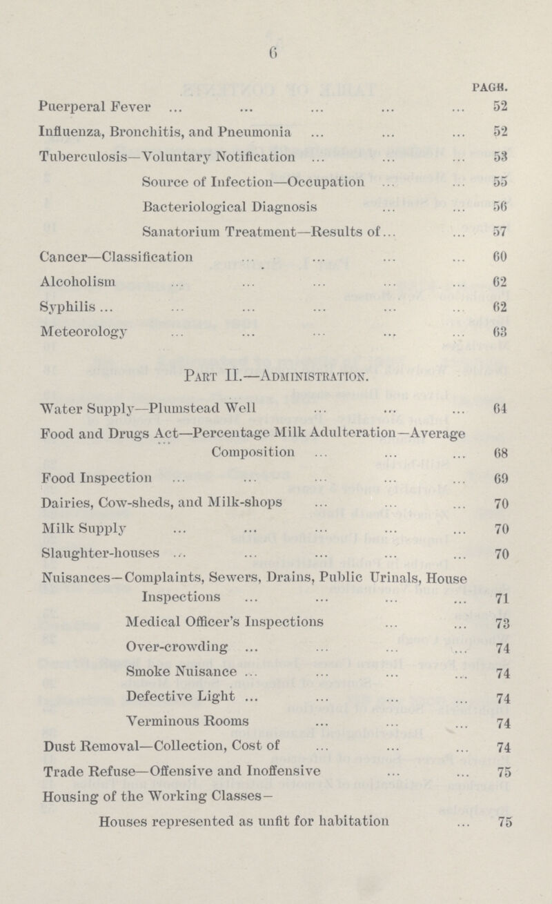 6 page Puerperal Fever 52 Influenza, Bronchitis, and Pneumonia 52 Tuberculosis—Voluntary Notification 53 Source of Infection—Occupation 55 Bacteriological Diagnosis 56 Sanatorium Treatment—Results of 57 Cancer—Classification 60 Alcoholism 62 Syphilis 62 Meteorology 63 Part II.—Administration. Water Supply—Plumstead Well 64 Food and Drugs Act—Percentage Milk Adulteration—Average Composition 68 Food Inspection 69 Dairies, Cow-sheds, and Milk-shops 70 Milk Supply 70 Slaughter-houses 70 Nuisances—Complaints, Sewers, Drains, Public Urinals, House Inspections 71 Medical Officer's Inspections 73 Over-crowding 74 Smoke Nuisance 74 Defective Light 74 Verminous Rooms 74 Dust Removal—Collection, Cost of 74 Trade Refuse—Offensive and Inoffensive 75 Housing of the Working Classes- Houses represented as unfit for habitation 75