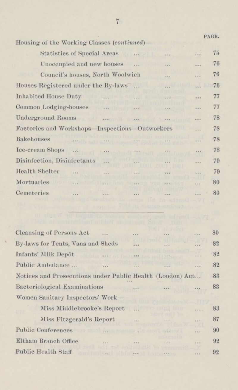 7 page. Housing of the Working Classes (continued)— Statistics of Special Areas 75 Unoccupied and new houses 76 Council's houses, North Woolwich 76 Houses Registered under the By-laws 76 Inhabited House Duty 77 Common Lodging-houses 77 Underground Rooms 78 Factories and Workshops—Inspections—Outworkers 78 Bakehouses 78 Ice-cream Shops 78 Disinfection, Disinfectants 79 Health Shelter 79 Mortuaries 80 Cemeteries 80 Cleansing of Persons Act 80 By-laws for Tents, Vans and Sheds 82 Infants' Milk Depot 82 Public Ambulance 82 Notices and Prosecutions under Public Health (London) Act.. 83 Bacteriological Examinations 83 Women Sanitary Inspectors' Work— Miss Middlebrooke's Report 83 Miss Fitzgerald's Report 87 Public Conferences 90 Eltham Branch Office 92 Public Health Staff 92