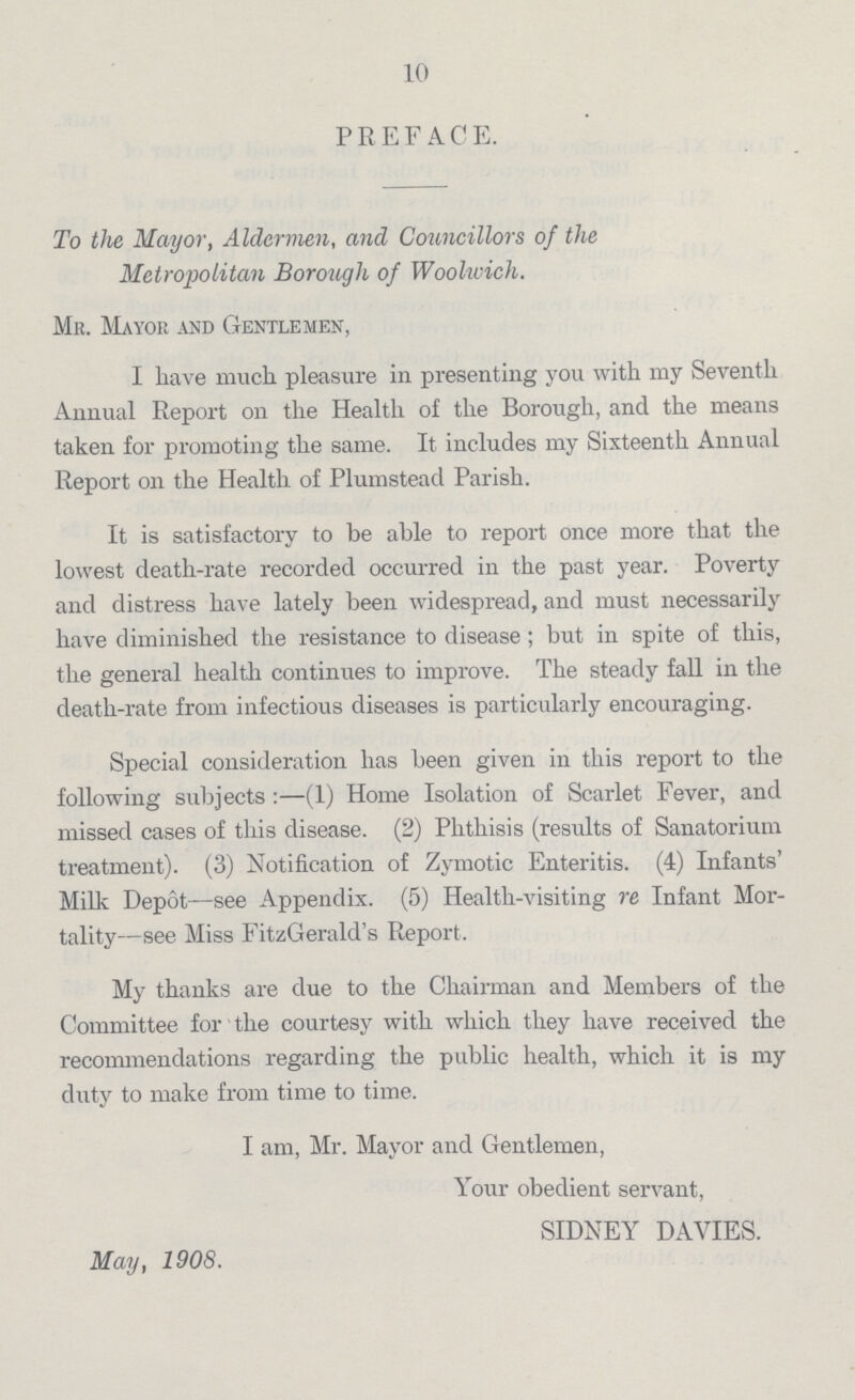 10 PREFACE. To the Mayor, Aldermen, and Councillors of the Metropolitan Borough of Woohvich. Me. Mayor and Gentlemen, I have much pleasure in presenting you with my Seventh Annual Report on the Health of the Borough, and the means taken for promoting the same. It includes my Sixteenth Annual Report on the Health of Plumstead Parish. It is satisfactory to be able to report once more that the lowest death-rate recorded occurred in the past year. Poverty and distress have lately been widespread, and must necessarily have diminished the resistance to disease ; but in spite of this, the general health continues to improve. The steady fall in the death-rate from infectious diseases is particularly encouraging. Special consideration has been given in this report to the following subjects:—(1) Home Isolation of Scarlet Fever, and missed cases of this disease. (2) Phthisis (results of Sanatorium treatment). (3) Notification of Zymotic Enteritis. (4) Infants' Milk Depot—see Appendix. (5) Health-visiting re Infant Mor tality—see Miss FitzGerald's Report. My thanks are due to the Chairman and Members of the Committee for the courtesy with which they have received the recommendations regarding the public health, which it is my duty to make from time to time. I am, Mr. Mayor and Gentlemen, Your obedient servant, SIDNEY DA VIES. May, 1908.