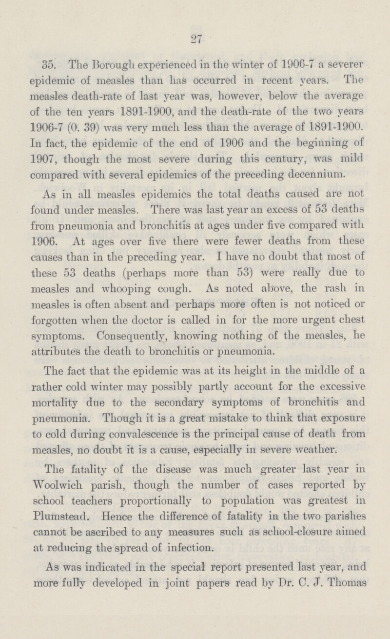 27 35. The Borough experienced in the winter of 1906-7 a severer epidemic of measles than has occurred in recent years. The measles death-rate of last year was, however, below the average of the ten years 1891-1900, and the death-rate of the two years 1906-7 (0.39) was very much less than the average of 1891-1900. In fact, the epidemic of the end of 1906 and the beginning of 1907, though the most severe during this century, was mild compared with several epidemics of the preceding decennium. As in all measles epidemics the total deaths caused are not found under measles. There was last year an excess of 53 deaths from pneumonia and bronchitis at ages under five compared with 1906. At ages over five there were fewer deaths from these causes than in the preceding year. I have no doubt that most of these 53 deaths (perhaps more than 53) were really due to measles and whooping cough. As noted above, the rash in measles is often absent and perhaps more often is not noticed or forgotten when the doctor is called in for the more urgent chest symptoms. Consequently, knowing nothing of the measles, he attributes the death to bronchitis or pneumonia. The fact that the epidemic was at its height in the middle of a rather cold winter may possibly partly account for the excessive mortality due to the secondary symptoms of bronchitis and pneumonia. Though it is a great mistake to think that exposure to cold during convalescence is the principal cause of death from measles, no doubt it is a cause, especially in severe weather. The fatality of the disease was much greater last year in Woolwich parish, though the number of cases reported by school teachers proportionally to population was greatest in Plumstead. Hence the difference of fatality in the two parishes cannot be ascribed to any measures such as school-closure aimed at reducing the spread of infection. As was indicated in the special report presented last year, and more fully developed in joint papers read by Dr. C. J. Thomas