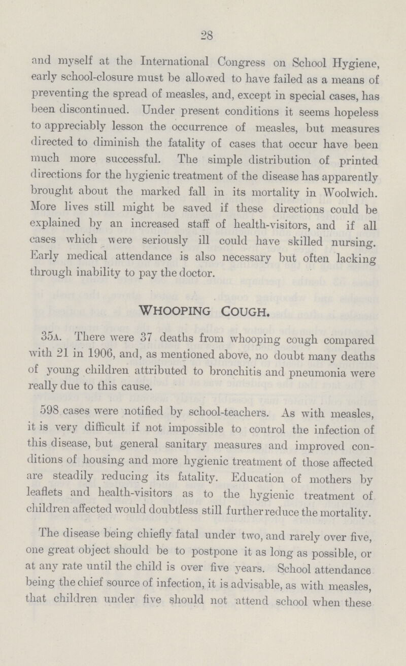 28 and myself at the International Congress on School Hygiene, early school-closure must be allowed to have failed as a means of preventing the spread of measles, and, except in special cases, has been discontinued. Under present conditions it seems hopeless to appreciably lesson the occurrence of measles, but measures directed to diminish the fatality of cases that occur have been much more successful. The simple distribution of printed directions for the hygienic treatment of the disease has apparently brought about the marked fall in its mortality in Woolwich. More lives still might be saved if these directions could be explained by an increased staff of health-visitors, and if all cases which were seriously ill could have skilled nursing. Early medical attendance is also necessary but often lacking through inability to pay the doctor. Whooping Cough. 35a. There were 37 deaths from whooping cough compared with 21 in 1906, and, as mentioned above, no doubt many deaths of young children attributed to bronchitis and pneumonia were really due to this cause. 598 cases were notified by school-teachers. As with measles, it is very difficult if not impossible to control the infection of this disease, but general sanitary measures and improved con ditions of housing and more hygienic treatment of those affected are steadily reducing its fatality. Education of mothers by leaflets and health-visitors as to the hygienic treatment of children affected would doubtless still furtherreduce the mortality. The disease being chiefly fatal under two, and rarely over five, one great object should be to postpone it as long as possible, or at any rate until the child is over five years. School attendance being the chief source of infection, it is advisable, as with measles, that children under five should not attend school when these