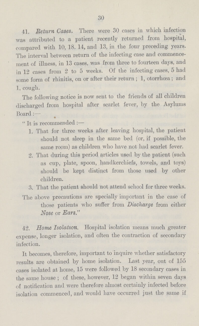30 41. Return Cases. There were 30 cases in which infection was attributed to a patient recently returned from hospital, compared with 10, 18. 14, and 13, in the four preceding years. The interval between return of the infecting case and commence ment of illness, in 13 cases, was from three to fourteen days, and in 12 cases from 2 to 5 weeks. Of the infecting cases, 5 had some form of rhinitis, on or after their return; 1, otorrhoea; and 1, cough. The following notice is now sent to the friends of all children discharged from hospital after scarlet fever, by the Asylums Board:— It is recommended:— 1. That for three weeks after leaving hospital, the patient should not sleep in the same bed (or, if possible, the same room) as children who have not had scarlet fever. 2. That during this period articles used by the patient (such as cup, plate, spoon, handkerchiefs, towels, and toys) should be kept distinct from those used by other children. 3. That the patient should not attend school for three weeks. The above precautions are specially important in the case of those patients who suffer from Discharge from either Nose or Ears. 42. Home Isolation. Hospital isolation means much greater expense, longer isolation, and often the contraction of secondary infection. It becomes, therefore, important to inquire whether satisfactory results are obtained by home isolation. Last year, out of 155 cases isolated at home, 15 were followed by 18 secondary cases in the same house; of these, however, 12 began within seven days of notification and were therefore almost certainly infected before isolation commenced, and would have occurred just the same if