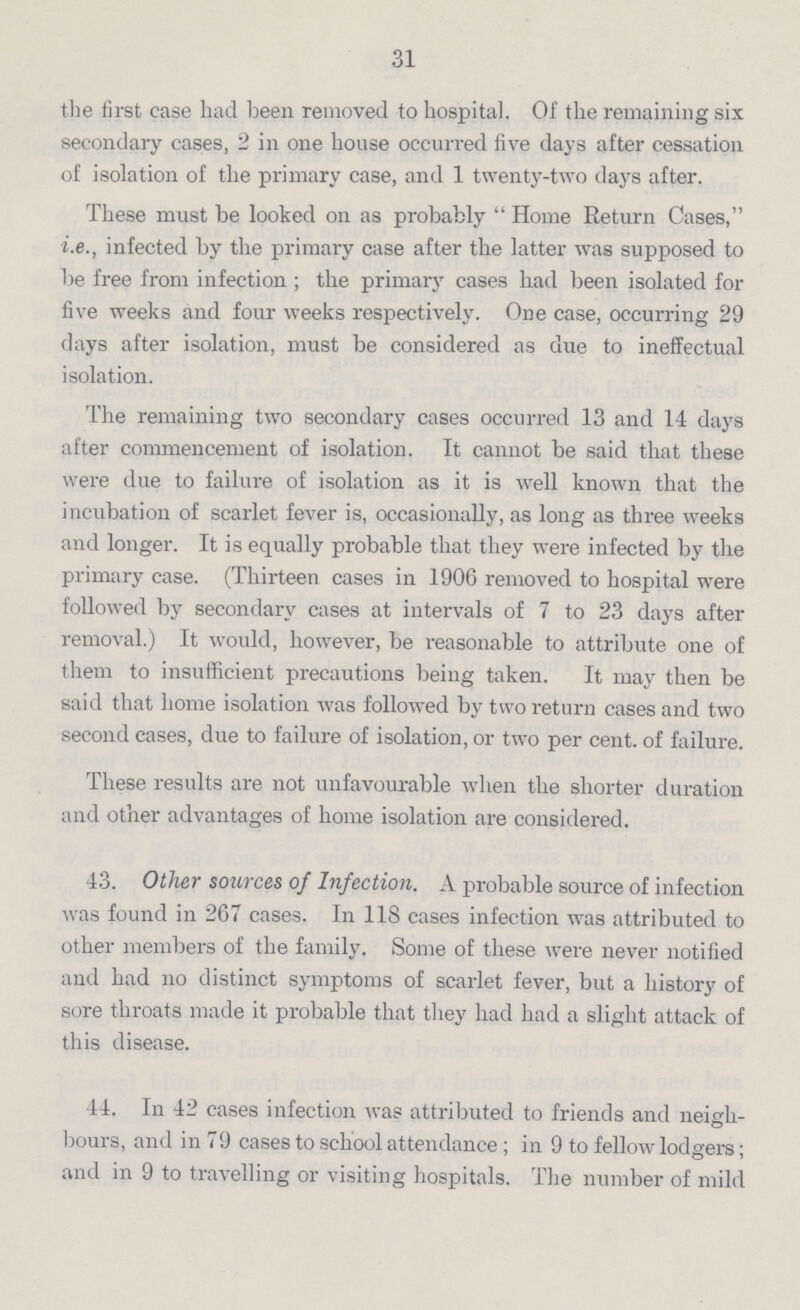 31 the first case had been removed to hospital. Of the remaining six secondary cases, 2 in one house occurred five days after cessation of isolation of the primary case, and 1 twenty-two days after. These must be looked on as probably Home Return Cases, i.e., infected by the primary case after the latter was supposed to be free from infection; the primary cases had been isolated for five weeks and four weeks respectively. One case, occurring 29 days after isolation, must be considered as due to ineffectual isolation. The remaining two secondary cases occurred 13 and 14 days after commencement of isolation. It cannot be said that these were due to failure of isolation as it is well known that the incubation of scarlet fever is, occasionally, as long as three weeks and longer. It is equally probable that they were infected by the primary case. (Thirteen cases in 1906 removed to hospital were followed by secondary cases at intervals of 7 to 23 days after removal.) It would, however, be reasonable to attribute one of them to insufficient precautions being taken. It may then be said that home isolation was followed by two return cases and two second cases, due to failure of isolation, or two per cent. of failure. These results are not unfavourable when the shorter duration and other advantages of home isolation are considered. 43. Other sources of Infection. A probable source of infection was found in 267 cases. In 118 cases infection was attributed to other members of the family. Some of these were never notified and had no distinct symptoms of scarlet fever, but a history of sore throats made it probable that they had had a slight attack of this disease. 44. In 42 cases infection was attributed to friends and neigh bours, and in 79 cases to school attendance; in 9 to fellow lodgers; and in 9 to travelling or visiting hospitals. The number of mild