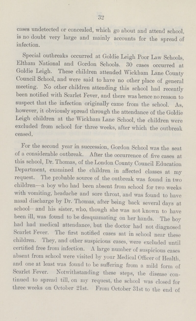 32 cases undetected or concealed, which go about and attend school, is no doubt very large and mainly accounts for the spread of infection. Special outbreaks occurred at Goldie Leigh Poor Law Schools, Eltham National and Gordon Schools. 30 cases occurred at Goldie Leigh. These children attended Wickham Lane County Council School, and were said to have no other place of general meeting. No other children attending this school had recently been notified with Scarlet Fever, and there was hence no reason to suspect that the infection originally came from the school. As, however, it obviously spread through the attendance of the Goldie Leigh children at the Wickham Lane School, the children were excluded from school for three weeks, after which the outbreak ceased. For the second year in succession, Gordon School was the seat of a considerable outbreak. After the occurrence of five cases at this school, Dr. Thomas, of the London County Council Education Department, examined the children in affected classes at my request. The probable source of the outbreak was found in two children—a boy who had been absent from school for two weeks with vomiting, headache and sore throat, and was found to have nasal discharge by Dr. Thomas, after being back several days at school— and his sister, who, though she was not known to have been ill, was found to be desquamating on her hands. The boy had had medical attendance, but the doctor had not diagnosed Scarlet Fever. The first notified cases sat in school near these children. They, and other suspicious cases, were excluded until certified free from infection. A large number of suspicious cases absent from school were visited by your Medical Officer of Health, and one at least was found to be suffering from a mild form of Scarlet Fever. Notwithstanding these steps, the disease con tinued to spread till, on my request, the school was closed for three weeks on October 21st. From October 31st to the end of