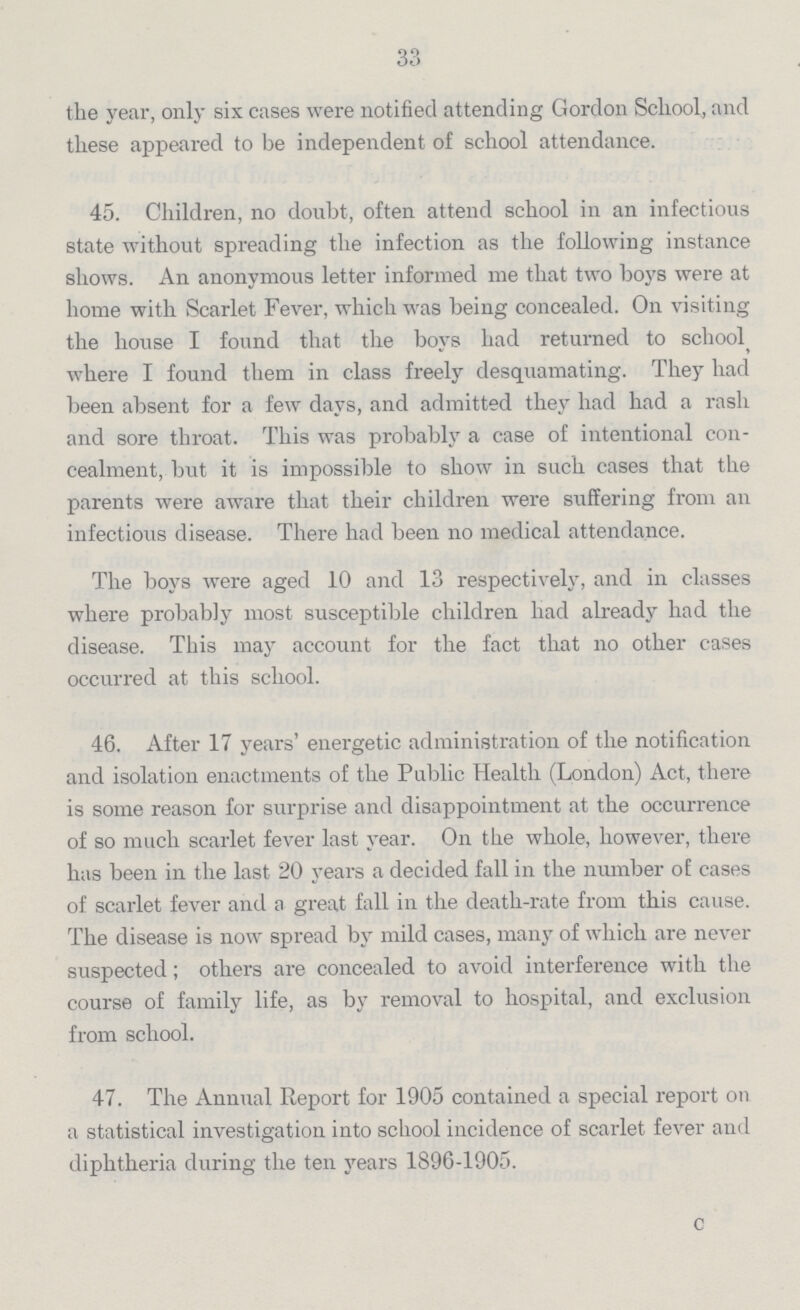 33 the year, only six cases were notified attending Gordon School, and these appeared to be independent of school attendance. 45. Children, no doubt, often attend school in an infectious state without spreading the infection as the following instance shows. An anonymous letter informed me that two boys were at home with Scarlet Fever, which was being concealed. On visiting the house I found that the boys had returned to school where I found them in class freely desquamating. They had been absent for a few days, and admitted they had had a rash and sore throat. This was probably a case of intentional con cealment, but it is impossible to show in such cases that the parents were aware that their children were suffering from an infectious disease. There had been no medical attendance. The boys were aged 10 and 13 respectively, and in classes where probably most susceptible children had already had the disease. This may account for the fact that no other cases occurred at this school. 46. After 17 years' energetic administration of the notification and isolation enactments of the Public Health (London) Act, there is some reason for surprise and disappointment at the occurrence of so much scarlet fever last year. On the whole, however, there has been in the last 20 years a decided fall in the number of cases of scarlet fever and a great fall in the death-rate from this cause. The disease is now spread by mild cases, many of which are never suspected; others are concealed to avoid interference with the course of family life, as by removal to hospital, and exclusion from school. 47. The Annual Report for 1905 contained a special report on a statistical investigation into school incidence of scarlet fever and diphtheria during the ten years 1896-1905. c