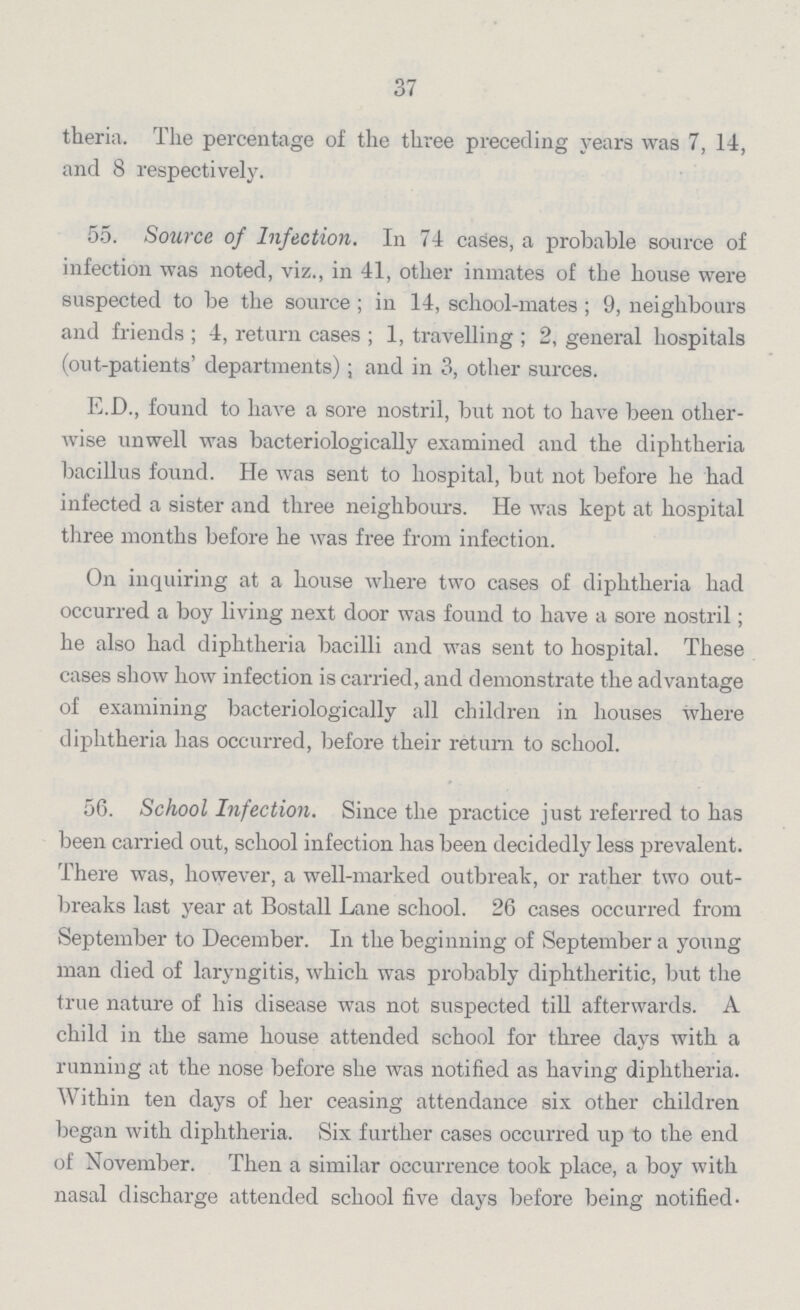 37 theria. The percentage of the three preceding years was 7, 14, and 8 respectively. 55. Source of Infection. In 74 cases, a probable source of infection was noted, viz., in 41, other inmates of the house were suspected to be the source; in 14, school-mates; 9, neighbours and friends; 4, return cases; 1, travelling; 2, general hospitals (out-patients' departments); and in 3, other surces. E.D., found to have a sore nostril, but not to have been other wise unwell was bacteriologically examined and the diphtheria bacillus found. He was sent to hospital, but not before he had infected a sister and three neighbours. He was kept at hospital three months before he was free from infection. On inquiring at a house where two cases of diphtheria had occurred a boy living next door was found to have a sore nostril; he also had diphtheria bacilli and was sent to hospital. These cases show how infection is carried, and demonstrate the advantage of examining bacteriologically all children in houses where diphtheria has occurred, before their return to school. 56. School Infection. Since the practice just referred to has been carried out, school infection has been decidedly less prevalent. There was, however, a well-marked outbreak, or rather two out breaks last year at Bostall Lane school. 26 cases occurred from September to December. In the beginning of September a young man died of laryngitis, which was probably diphtheritic, but the true nature of his disease was not suspected till afterwards. A child in the same house attended school for three days with a running at the nose before she was notified as having diphtheria. Within ten days of her ceasing attendance six other children began with diphtheria. Six further cases occurred up to the end of November. Then a similar occurrence took place, a boy with nasal discharge attended school five days before being notified.