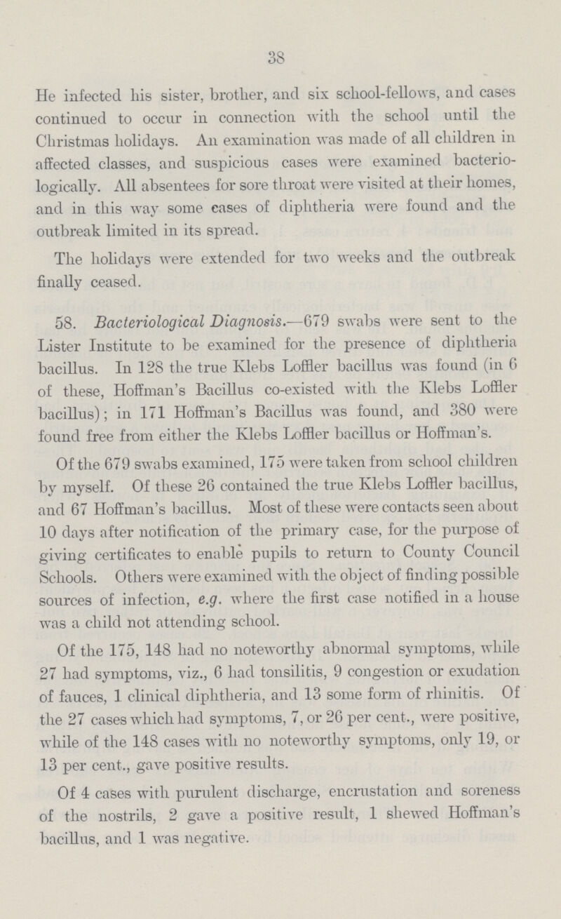 38 He infected his sister, brother, and six school-fellows, and cases continued to occur in connection with the school until the Christmas holidays. An examination was made of all children in affected classes, and suspicious cases were examined bacterio logically. All absentees for sore throat were visited at their homes, and in this way some cases of diphtheria were found and the outbreak limited in its spread. The holidays were extended for two weeks and the outbreak finally ceased. 58. Bacteriological Diagnosis.—679 swabs were sent to the Lister Institute to be examined for the presence of diphtheria bacillus. In 128 the true Klebs Loffler bacillus was found (in 6 of these, Hoffman's Bacillus co-existed with the Klebs Loffler bacillus); in 171 Hoffman's Bacillus was found, and 380 were found free from either the Klebs Loffler bacillus or Hoffman's. Of the 679 swabs examined, 175 were taken from school children by myself. Of these 26 contained the true Klebs Loffler bacillus, and 67 Hoffman's bacillus. Most of these were contacts seen about 10 days after notification of the primary case, for the purpose of giving certificates to enable pupils to return to County Council Schools. Others were examined with the object of finding possible sources of infection, e.g. where the first case notified in a house was a child not attending school. Of the 175, 148 had no noteworthy abnormal symptoms, while 27 had symptoms, viz., 6 had tonsilitis, 9 congestion or exudation of fauces, 1 clinical diphtheria, and 13 some form of rhinitis. Of the 27 cases which had symptoms, 7, or 26 per cent., were positive, while of the 148 cases with no noteworthy symptoms, only 19, or 13 per cent., gave positive results. Of 4 cases with purulent discharge, encrustation and soreness of the nostrils, 2 gave a positive result, 1 shewed Hoffman's bacillus, and 1 was negative.