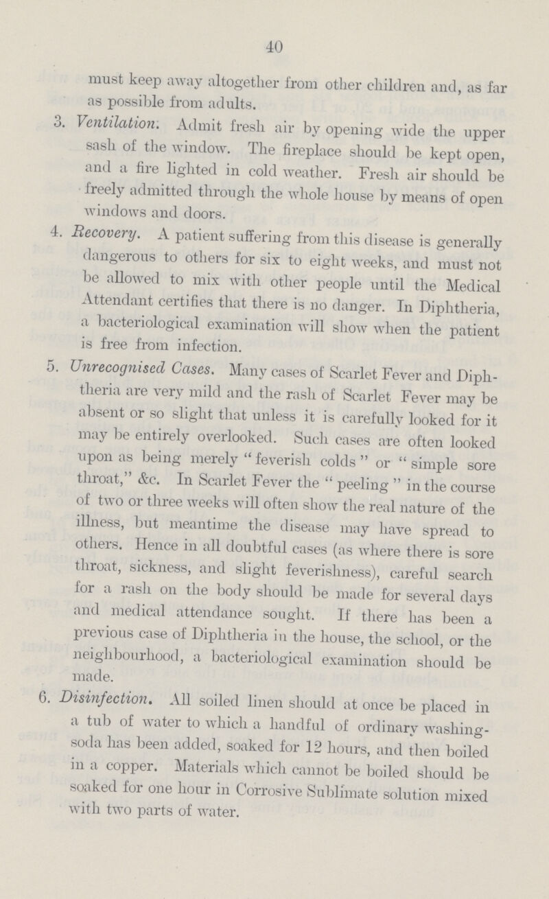 40 must keep away altogether from other children and, as far as possible from adults. 3. Ventilation. Admit fresh air by opening wide the upper sash of the window. The fireplace should be kept open, and a fire lighted in cold weather. Fresh air should be freely admitted through the whole house by means of open windows and doors. 4. Recovery. A patient suffering from this disease is generally dangerous to others for six to eight weeks, and must not be allowed to mix with other people until the Medical Attendant certifies that there is no danger. In Diphtheria, a bacteriological examination will show when the patient is free from infection. 5. Unrecognised Cases. Many cases of Scarlet Fever and Diph¬ theria are very mild and the rash of Scarlet Fever may be absent or so slight that unless it is carefully looked for it may be entirely overlooked. Such cases are often looked upon as being merely feverish colds or simple sore throat, &c. In Scarlet Fever the peeling in the course of two or three weeks will often show the real nature of the illness, but meantime the disease may have spread to others. Hence in all doubtful cases (as where there is sore throat, sickness, and slight feverishness), careful search for a rash on the body should be made for several days and medical attendance sought. If there has been a previous case of Diphtheria in the house, the school, or the neighbourhood, a bacteriological examination should be made. 6. Disinfection. All soiled linen should at once be placed in a tub of water to which a handful of ordinary washing soda has been added, soaked for 12 hours, and then boiled in a copper. Materials which cannot be boiled should be soaked for one hour in Corrosive Sublimate solution mixed with two parts of water.