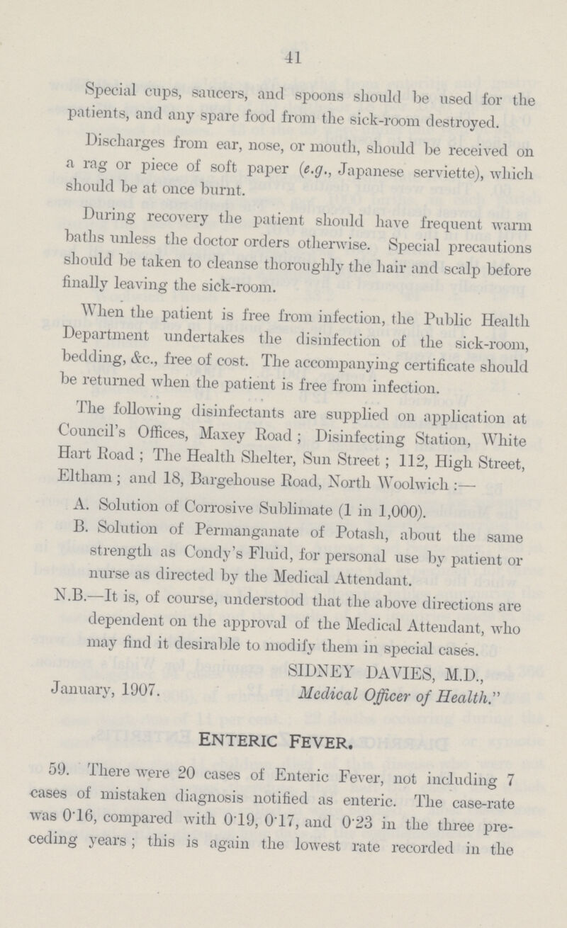 41 Special cups, saucers, and spoons should be used for the patients, and any spare food from the sick-room destroyed. Discharges from ear, nose, or mouth, should he received on a rag or piece of soft paper (e.g., Japanese serviette), which should he at once burnt. During recovery the patient should have frequent warm baths unless the doctor orders otherwise. Special precautions should be taken to cleanse thoroughly the hair and scalp before finally leaving the sick-room. When the patient is free from infection, the Public Health Department undertakes the disinfection of the sick-room, bedding, &c., free of cost. The accompanying certificate should be returned when the patient is free from infection. The following disinfectants are supplied on application at Council's Offices, Maxey Road; Disinfecting Station, White Hart Road; The Health Shelter, Sun Street; 112, High Street, Eltham; and 18, Bargehouse Boad, North Woolwich:— A. Solution of Corrosive Sublimate (1 in 1,000). B. Solution of Permanganate of Potash, about the same strength as Condy's Fluid, for personal use by patient or nurse as directed by the Medical Attendant. N.B.—It is, of course, understood that the above directions are dependent on the approval of the Medical Attendant, who may find it desirable to modify them in special cases. SIDNEY DAVIES, M.D., January, 1907. Medical Officer of Health.'''' Enteric fever. 59. There were 20 cases of Enteric Fever, not including 7 cases of mistaken diagnosis notified as enteric. The case-rate was 0.16, compared with 0.19, 0.17, and 0.23 in the three pre ceding years; this is again the lowest rate recorded in the