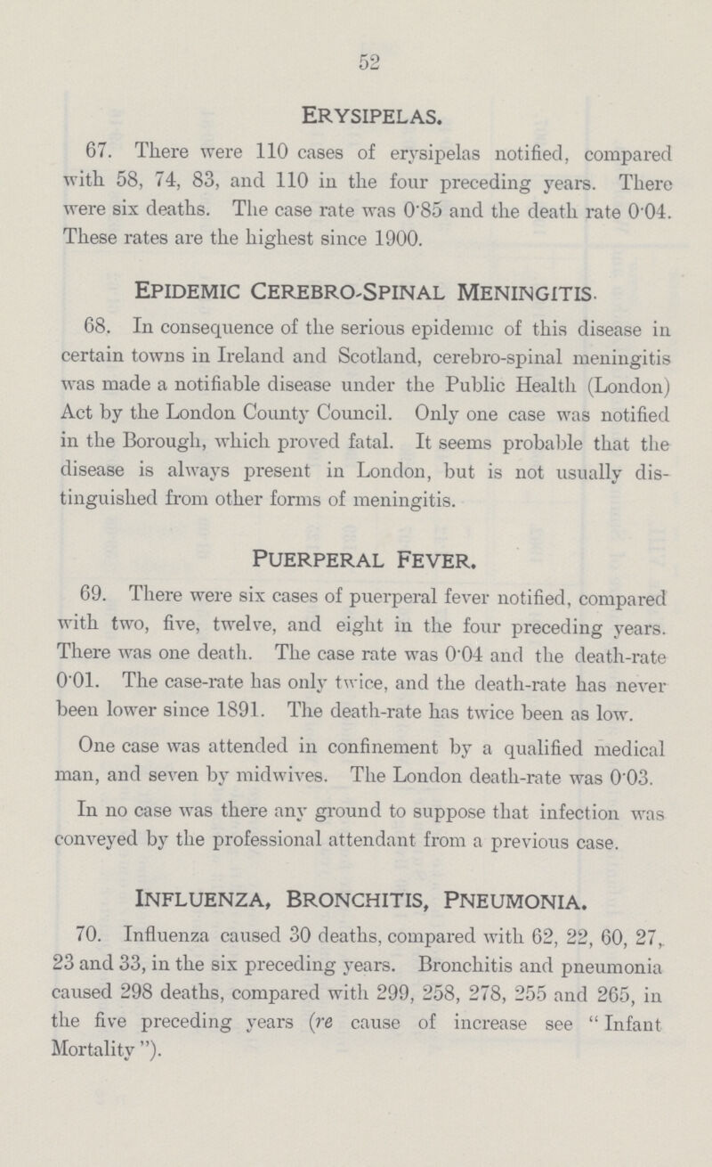52 Erysipelas. 67. There were 110 cases of erysipelas notified, compared with 58, 74, 83, and 110 in the four preceding years. There were six deaths. The case rate was 0.85 and the death rate 0.04. These rates are the highest since 1900. Epidemic Cerebro-Spinal Meningitis. 68. In consequence of the serious epidemic of this disease in certain towns in Ireland and Scotland, cerebro-spinal meningitis was made a notifiable disease under the Public Health (London) Act by the London County Council. Only one case was notified in the Borough, which proved fatal. It seems probable that the disease is always present in London, but is not usually dis tinguished from other forms of meningitis. Puerperal Fever. 69. There were six cases of puerperal fever notified, compared with two, five, twelve, and eight in the four preceding years. There was one death. The case rate was 0.04 and the death-rate 0.01. The case-rate has only twice, and the death-rate has never been lower since 1891. The death-rate has twice been as low. One case was attended in confinement by a qualified medical man, and seven by midwives. The London death-rate was 0.03. In no case was there any ground to suppose that infection was conveyed by the professional attendant from a previous case. Influenza, Bronchitis, Pneumonia. 70. Influenza caused 30 deaths, compared with 62, 22, 60, 27,. 23 and 33, in the six preceding years. Bronchitis and pneumonia caused 298 deaths, compared with 299, 258, 278, 255 and 265, in the five preceding years (re cause of increase see Infant Mortality).