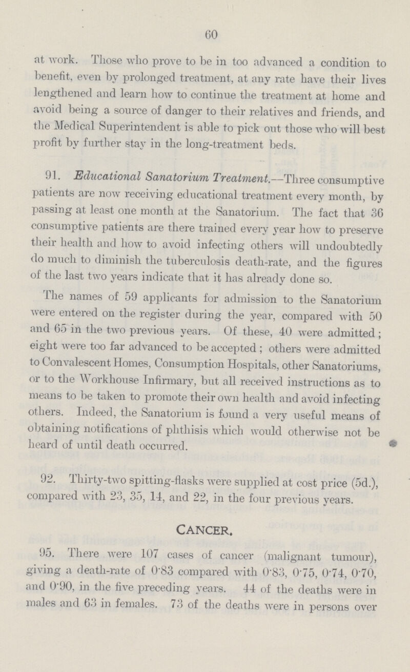 60 at work. Those who prove to be in too advanced a condition to benefit, even by prolonged treatment, at any rate have their lives lengthened and learn how to continue the treatment at home and avoid being a source of danger to their relatives and friends, and the Medical Superintendent is able to pick out those who will best profit by further stay in the long-treatment beds. 91. Educational Sanatorium Treatment.—Three consumptive patients are now receiving educational treatment every month, by passing at least one month at the Sanatorium. The fact that 36 consumptive patients are there trained every year how to preserve their health and how to avoid infecting others will undoubtedly do much to diminish the tuberculosis death-rate, and the figures of the last two years indicate that it has already done so. The names of 59 applicants for admission to the Sanatorium were entered on the register during the year, compared with 50 and 65 in the two previous years. Of these, 40 were admitted; eight were too far advanced to be accepted; others were admitted to Convalescent Homes. Consumption Hospitals, other Sanatoriums, or to the Workhouse Infirmary, but all received instructions as to means to be taken to promote their own health and avoid infecting others. Indeed, the Sanatorium is found a very useful means of obtaining notifications of phthisis which would otherwise not be heard of until death occurred. 92. Thirty-two spitting-flasks were supplied at cost price (5d.), compared with 23, 35, 14, and 22, in the four previous years. Cancer. 95. There were 107 cases of cancer (malignant tumour), giving a death-rate of 0.83 compared with 0.83, 0.75, 0.74, 0.70, and 0.90, in the five preceding years. 44 of the deaths were in males and 63 in females. 73 of the deaths were in persons over