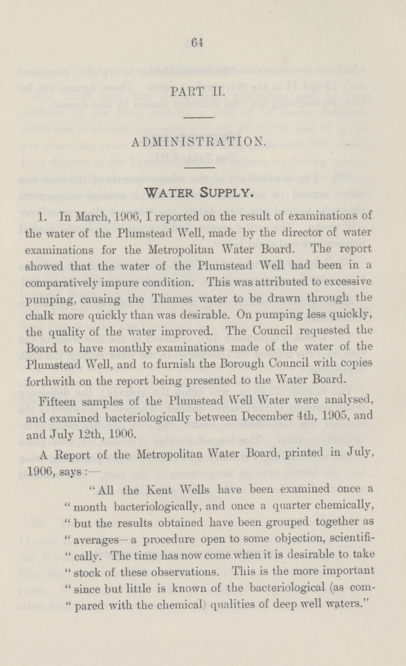 64 PART II. ADMINISTRATION. Water Supply. 1. In March, 1906, I reported on the result of examinations of the water of the Plumstead Well, made by the director of water examinations for the Metropolitan Water Board. The report showed that the water of the Plumstead Well had been in a comparatively impure condition. This was attributed to excessive pumping, causing the Thames water to be drawn through the chalk more quickly than was desirable. On pumping less quickly, the quality of the water improved. The Council requested the Board to have monthly examinations made of the water of the Plumstead Well, and to furnish the Borough Council with copies forthwith on the report being presented to the Water Board. Fifteen samples of the Plumstead Well Water were analysed, and examined bacteriologically between December 4th, 1905, and and July 12th, 1906. A Report of the Metropolitan Water Board, printed in July, 1906, says All the Kent Wells have been examined once a month bacteriologically, and once a quarter chemically,  but the results obtained have been grouped together as  averages— a procedure open to some objection, scientifi  cally. The time has now come when it is desirable to take  stock of these observations. This is the more important  since but little is known of the bacteriological (as com  pared with the chemical) qualities of deep well waters.