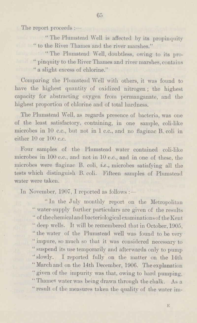 65 The report proceeds:- The Plumstead Well is affected by its propinquity  to the River Thames and the river marshes. The Plumstead Well, doubtless, owing to its pro  pinquity to the River Thames and river marshes, contains  a slight excess of chlorine. Comparing the Plumstead Well with others, it was found to have the highest quantity of oxidized nitrogen ; the highest capacity for abstracting oxygen from permanganate, and the highest proportion of chlorine and of total hardness. The Plumstead Well, as regards presence of bacteria, was one of the least satisfactory, containing, in one sample, coli-like microbes in 10 c.c., but not in 1 c.c., and no flaginac B. coli in either 10 or 100 c.c. Four samples of the Plumstead water contained coli-like microbes in 100 c.c., and not in 10 c.c., and in one of these, the microbes were flaginac B. coli, i.e., microbes satisfying all the tests which distinguish B. coli. Fifteen samples of Plumstead water were taken. In November, 1907, I reported as follows:— In the July monthly report on the Metropolitan  water-supply further particulars are given of the results  of the chemical and bacteriological examinations of the Kent  deep wells. It will be remembered that in October, 1905,  the water of the Plumstead well was found to be very  impure, so much so that it was considered necessary to  suspend its use temporarily and afterwards only to pump slowly. I reported fully on the matter on the 14th March and on the 14th December, 1906. The explanation  given of the impurity was that, owing to hard pumping,  Thames water was being drawn through the chalk. As a  result of the measures taken the quality of the water im-