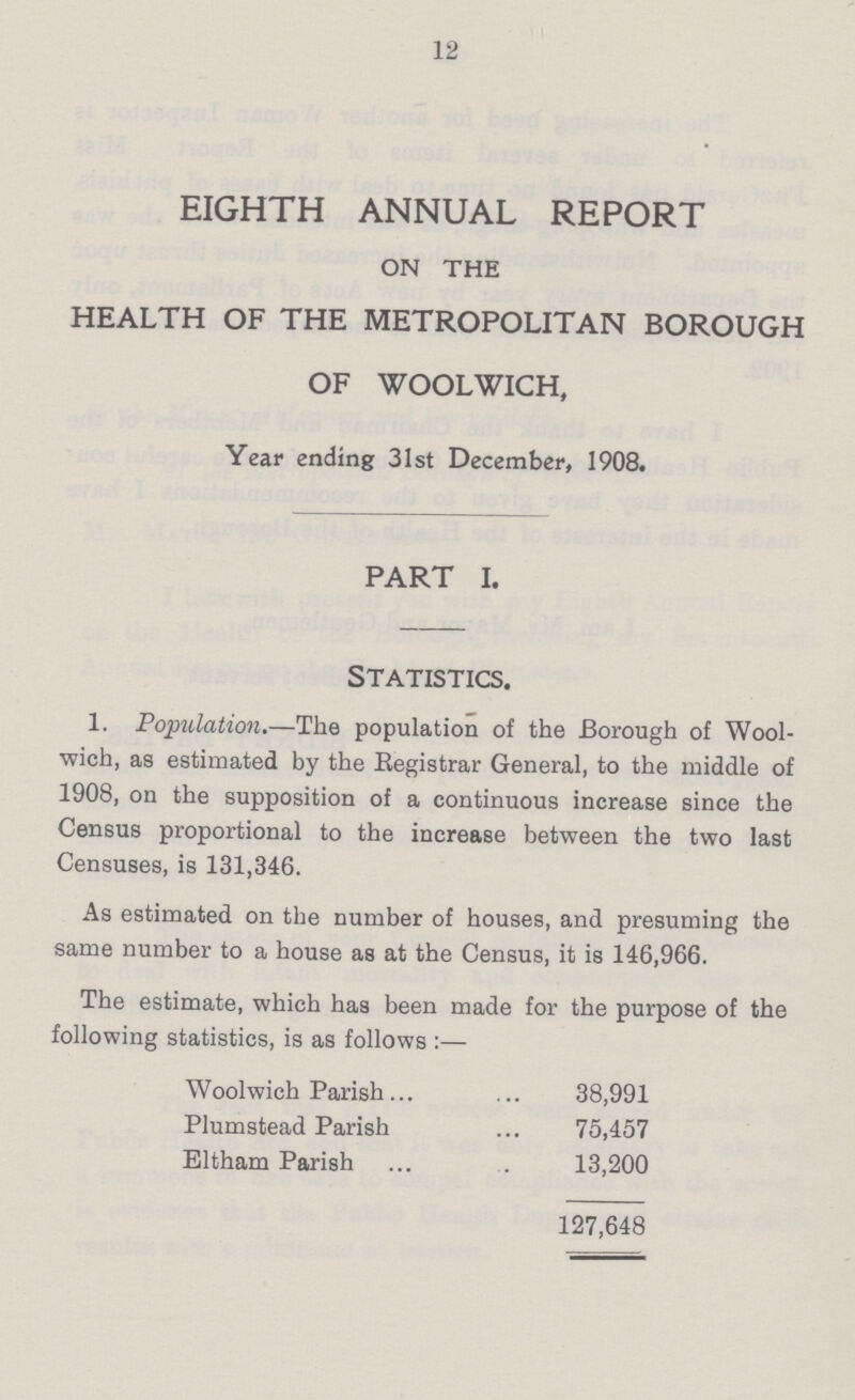 12 EIGHTH ANNUAL REPORT on the HEALTH OF THE METROPOLITAN BOROUGH OF WOOLWICH, Year ending 31st December, 1908. PART I. Statistics. 1. Population.—The population of the Borough of Wool wich, as estimated by the Registrar General, to the middle of 1908, on the supposition of a continuous increase since the Census proportional to the increase between the two last Censuses, is 131,346. As estimated on the number of houses, and presuming the same number to a house as at the Census, it is 146,966. The estimate, which has been made for the purpose of the following statistics, is as follows:— Woolwich Parish 38,991 Plumstead Parish 75,457 Eltham Parish 13,200 127,648