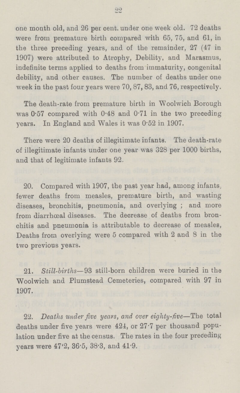 22 one month old, and 26 per cent. under one week old. 72 deaths were from premature birth compared with 65, 75, and 61, in the three preceding years, and of the remainder, 27 (47 in 1907) were attributed to Atrophy, Debility, and Marasmus, indefinite terms applied to deaths from immaturity, congenital debility, and other causes. The number of deaths under one week in the past four years were 70, 87, 83, and 76, respectively. The death-rate from premature birth in Woolwich Borough was 0.57 compared with 0.48 and 0.71 in the two preceding years. In England and Wales it was 0.52 in 1907. There were 20 deaths of illegitimate infants. The death-rate of illegitimate infants under one year was 328 per 1000 births, and that of legitimate infants 92. 20. Compared with 1907, the past year had, among infants, fewer deaths from measles, premature birth, and wasting diseases, bronchitis, pneumonia, and overlying; and more from diarrhœal diseases. The decrease of deaths from bron chitis and pneumonia is attributable to decrease of measles, Deaths from overlying were 5 compared with 2 and 8 in the two previous years. 21. Still-births—93 still-born children were buried in the Woolwich and Plumstead Cemeteries, compared with 97 in 1907. 22. Deaths under five years, and over eighty-five—The total deaths under five years were 424, or 27.7 per thousand popu lation under five at the census. The rates in the four preceding years were 47.2, 36*5, 38.3, and 41.9.
