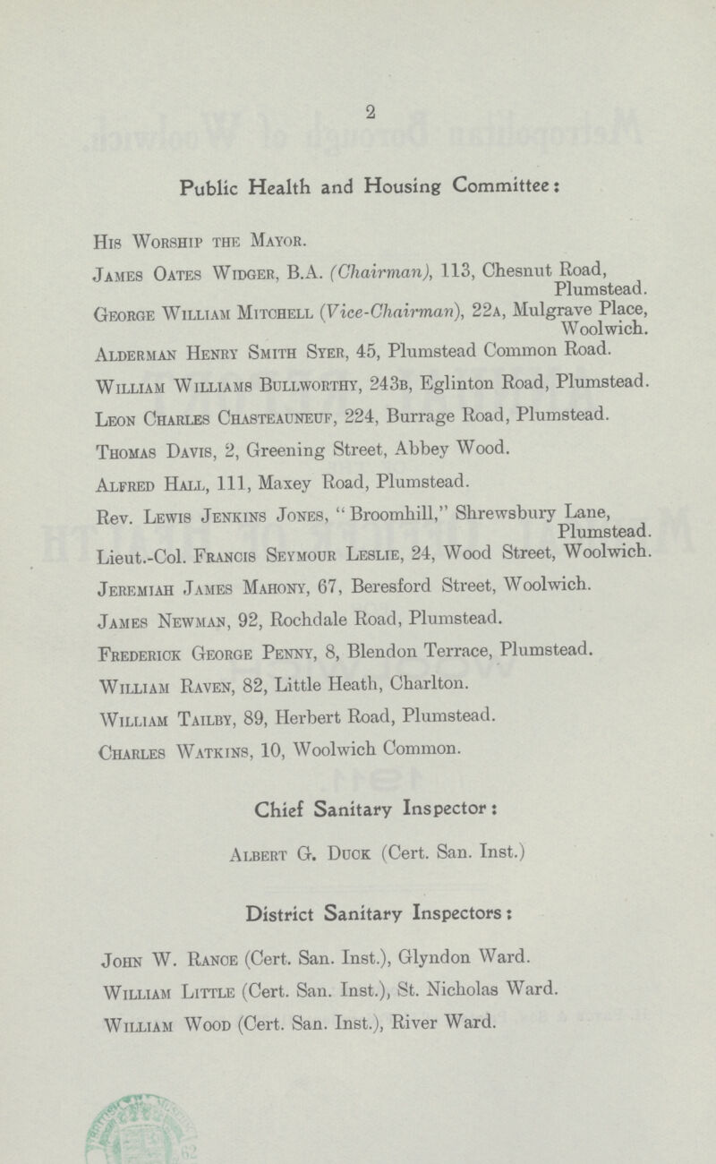 2 Public Health and Housing Committee: His Worship the Mayor. James Oates Widger, B.A. (Chairman), 113, Chesnut Road, Plumstead. George William Mitchell (Vice-Chairman), 22a, Mulgrave Place, Woolwich. Alderman Henry Smith Syer, 45, Plumstead Common Road. William Williams Bullworthy, 243b, Eglinton Road, Plumstead. Leon Charles Chasteauneuf, 224, Burrage Road, Plumstead. Thomas Davis, 2, Greening Street, Abbey Wood. Alfred Halt., Ill, Maxey Road, Plumstead. Rev. Lewis Jenkins Jones, Broomhill,'' Shrewsbury Lane, Plumstead. Lieut.-Col. Francis Seymour Leslie, 24, Wood Street, Woolwich. Jeremiah James Mahony, 67, Beresford Street, Woolwich. James Newman, 92, Rochdale Road, Plumstead. Frederick George Penny, 8, Blendon Terrace, Plumstead. William Raven, 82, Little Heath, Charlton. William Tailby, 89, Herbert Road, Plumstead. Charles Watkins, 10, Woolwich Common. Chief Sanitary Inspector: Albert G. Duck (Cert. San. Inst.) District Sanitary Inspectors: John W. Range (Cert. San. Inst.), Glyndon Ward. William Little (Cert. San. Inst.), St. Nicholas Ward. William Wood (Cert. San. Inst.), River Ward.