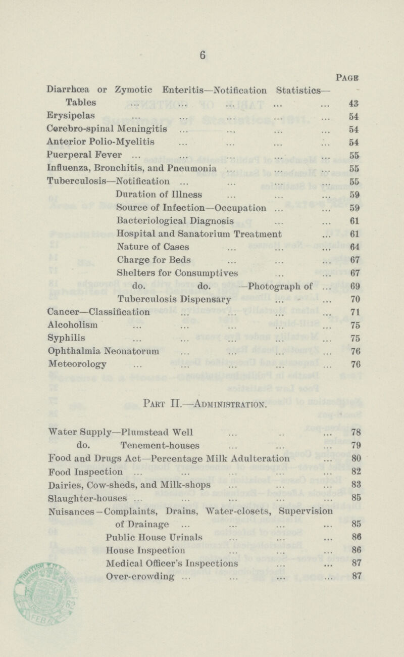 6 Page Diarrhoea or Zymotic Enteritis—Notification Statistics— Tables 43 Erysipelas 54 Cerebro-spinal Meningitis 54 Anterior Polio-Myelitis 54 Puerperal Fever 55 Influenza, Bronchitis, and Pneumonia 55 Tuberculosis—Notification 55 Duration of Illness 59 Source of Infection—Occupation 59 Bacteriological Diagnosis 61 Hospital and Sanatorium Treatment 61 Nature of Cases 64 Charge for Beds 67 Shelters for 67 do. do. —Photograph of 69 Tuberculosis Dispensary 70 Cancer—Classification 71 Alcoholism 75 Syphilis 75 Ophthalmia Neonatorum 76 Meteorology 76 Part II.—Administration. Water Supply—Plumstead Well 78 do. Tenement-houses 79 Food and Drugs Act—Percentage Milk Adulteration 80 Food Inspection 82 Dairies, Cow-sheds, and Milk-shops 83 Slaughter-houses 85 Nuisances —Complaints, Drains, Water-closets, Supervision of Drainage 85 Public House Urinals 86 House Inspection 86 Medical Officer's Inspections 87 Over-crowding 87