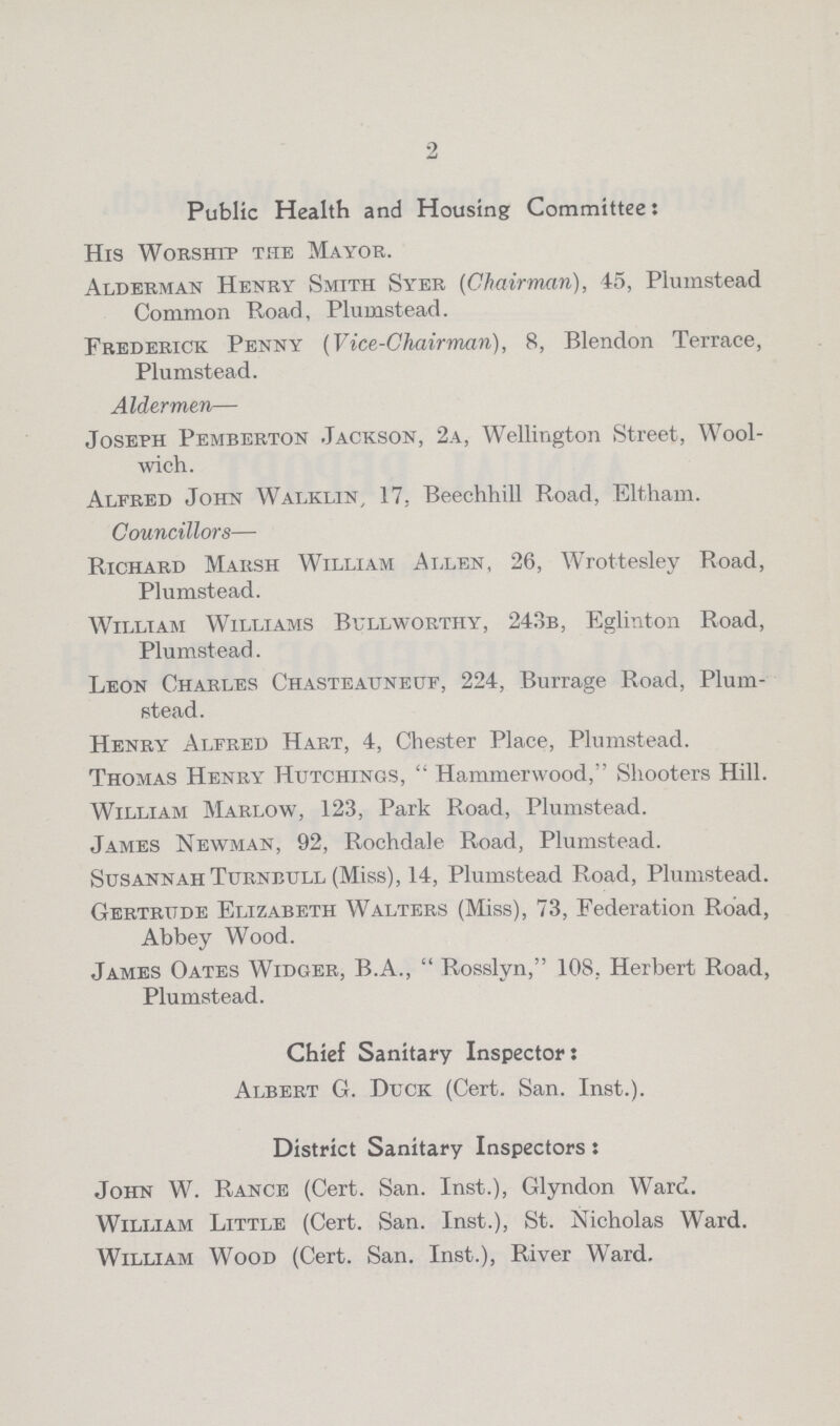 2 Public Health and Housing Committee: His Worship the Mayor. Alderman Henry Smith Syer (Chairman), 45, Plumstead Common Road, Plumstead. Frederick Penny (Vice-Chairman), 8, Blendon Terrace, Plumstead. Aldermen— Joseph Pemberton Jackson, 2a, Wellington Street, Wool wich. Alfred John Walkin, 17, Beechhill Road, Eltham. Councillors— Richard Marsh William Allen, 26, Wrottesley Road, Plumstead. William Williams Bullworthy, 243b, Eglinton Road, Plumstead. Leon Charles Chasteauneuf, 224, Burrage Road, Plum stead. Henry Alfred Hart, 4, Chester Place, Plumstead. Thomas Henry Hutchings, Hammerwood, Shooters Hill. William Marlow, 123, Park Road, Plumstead. James Newman, 92, Rochdale Road, Plumstead. Susannah Turnbull (Miss), 14, Plumstead Road, Plumstead. Gertrude Elizabeth Walters (Miss), 73, Federation Road, Abbey Wood. James Oates Widger, B.A., Rosslyn, 108. Herbert Road, Plumstead. Chief Sanitary Inspector: Albert G. Duck (Cert. San. Inst.). District Sanitary Inspectors: John W. Rance (Cert. San. Inst.), Glyndon Ward. William Little (Cert. San. Inst.), St. Nicholas Ward. William Wood (Cert. San. Inst.), River Ward.