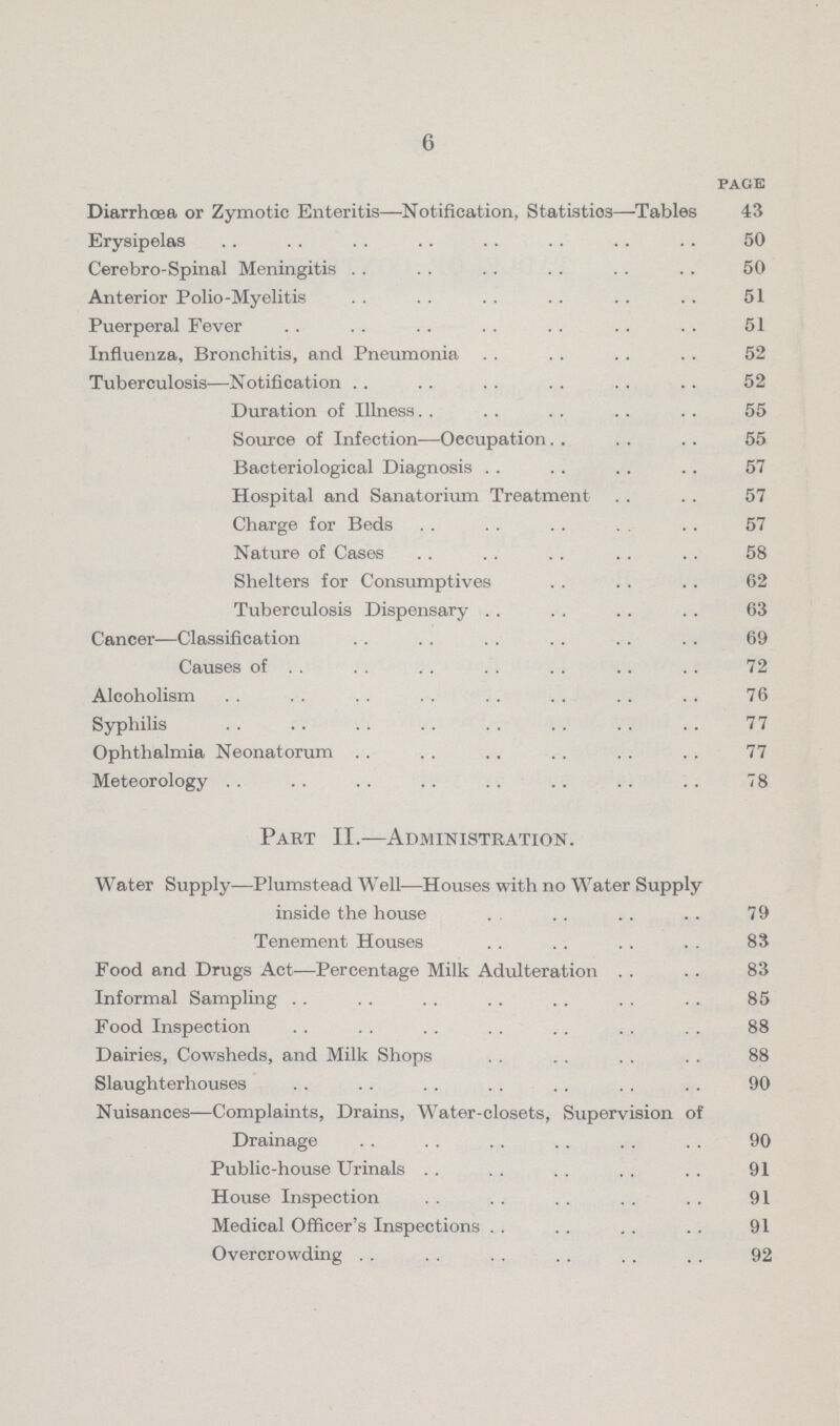 6 page Diarrhoea or Zymotic Enteritis—Notification, Statistics—Tables 43 Erysipelas 50 Cerebro-Spinal Meningitis 50 Anterior Polio-Myelitis 51 Puerperal Fever 51 Influenza, Bronchitis, and Pneumonia 52 Tuberculosis—Notification 52 Duration of Illness 55 Source of Infection—Occupation 55 Bacteriological Diagnosis 57 Hospital and Sanatorium Treatment 57 Charge for Beds 57 Nature of Cases 58 Shelters for Consumptives 62 Tuberculosis Dispensary 63 Cancer—Classification 69 Causes of 72 Alcoholism 76 Syphilis 77 Ophthalmia Neonatorum 77 Meteorology 78 Part II.—Administration. Water Supply—Plumstead Well—Houses with no Water Supply inside the house 79 Tenement Houses 83 Food and Drugs Act—Percentage Milk Adulteration 83 Informal Sampling 85 Food Inspection 88 Dairies, Cowsheds, and Milk Shops 88 Slaughterhouses 90 Nuisances—Complaints, Drains, Water-closets, Supervision of Drainage 90 Public-house Urinals 91 House Inspection 91 Medical Officer's Inspections 91 Overcrowding 92