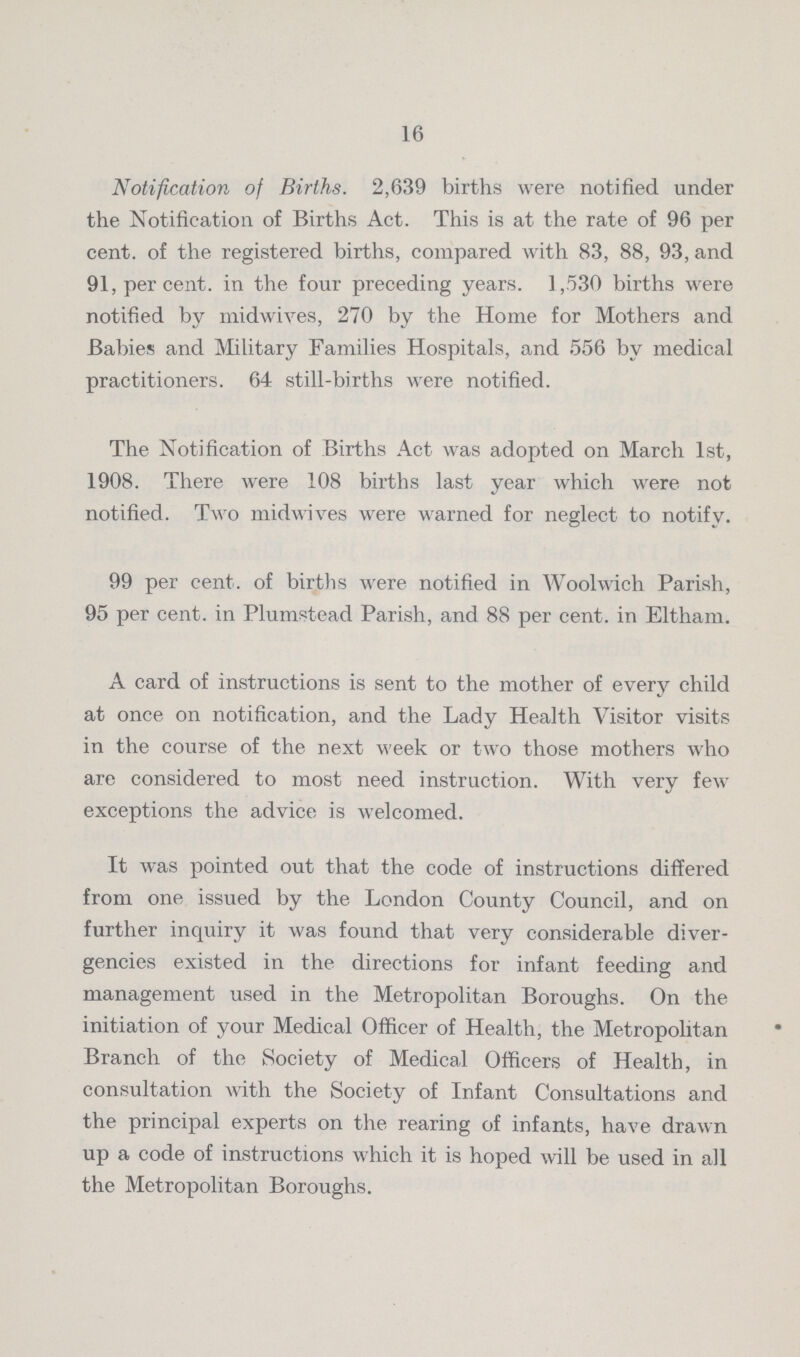 16 Notification of Births. 2,639 births were notified under the Notification of Births Act. This is at the rate of 96 per cent. of the registered births, compared with 83, 88, 93, and 91, per cent. in the four preceding years. 1,530 births were notified by midwives, 270 by the Home for Mothers and Babies and Military Families Hospitals, and 556 by medical practitioners. 64 still-births were notified. The Notification of Births Act was adopted on March 1st, 1908. There were 108 births last year which were not notified. Two midwives were warned for neglect to notify. 99 per cent. of births were notified in Woolwich Parish, 95 per cent. in Plumstead Parish, and 88 per cent. in Eltham. A card of instructions is sent to the mother of every child at once on notification, and the Lady Health Visitor visits in the course of the next week or two those mothers who are considered to most need instruction. With very few exceptions the advice is welcomed. It was pointed out that the code of instructions differed from one issued by the London County Council, and on further inquiry it was found that very considerable diver gencies existed in the directions for infant feeding and management used in the Metropolitan Boroughs. On the initiation of your Medical Officer of Health, the Metropolitan Branch of the Society of Medical Officers of Health, in consultation with the Society of Infant Consultations and the principal experts on the rearing of infants, have drawn up a code of instructions which it is hoped will be used in all the Metropolitan Boroughs.