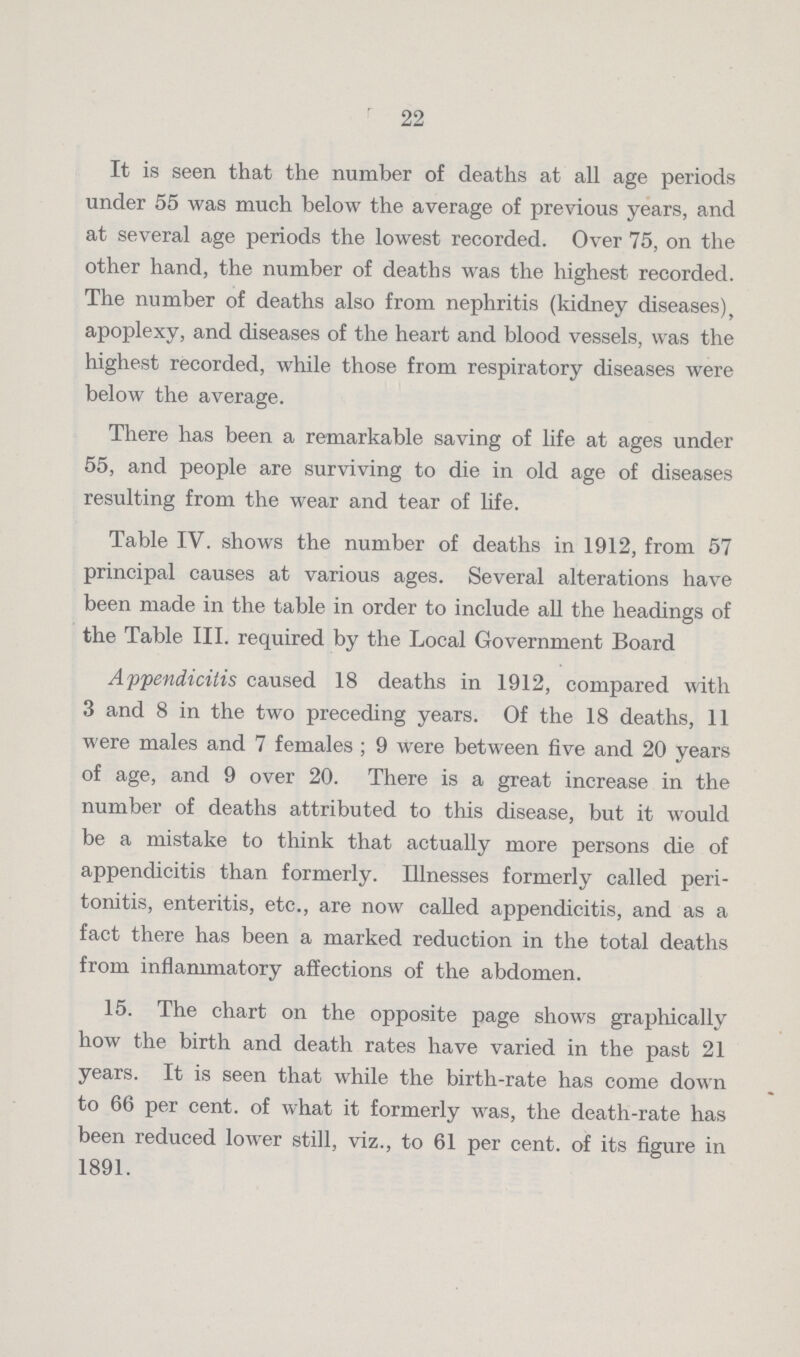 22 It is seen that the number of deaths at all age periods under 55 was much below the average of previous years, and at several age periods the lowest recorded. Over 75, on the other hand, the number of deaths was the highest recorded. The number of deaths also from nephritis (kidney diseases), apoplexy, and diseases of the heart and blood vessels, was the highest recorded, while those from respiratory diseases were below the average. There has been a remarkable saving of life at ages under 55, and people are surviving to die in old age of diseases resulting from the wear and tear of life. Table IV. shows the number of deaths in 1912, from 57 principal causes at various ages. Several alterations have been made in the table in order to include all the headings of the Table III. required by the Local Government Board Appendicitis caused 18 deaths in 1912, compared with 3 and 8 in the two preceding years. Of the 18 deaths, 11 were males and 7 females; 9 were between five and 20 years of age, and 9 over 20. There is a great increase in the number of deaths attributed to this disease, but it would be a mistake to think that actually more persons die of appendicitis than formerly. Illnesses formerly called peri tonitis, enteritis, etc., are now called appendicitis, and as a fact there has been a marked reduction in the total deaths from inflammatory affections of the abdomen. 15. The chart on the opposite page shows graphically how the birth and death rates have varied in the past 21 years. It is seen that while the birth-rate has come down to 66 per cent. of what it formerly was, the death-rate has been reduced lower still, viz., to 61 per cent. of its figure in 1891.