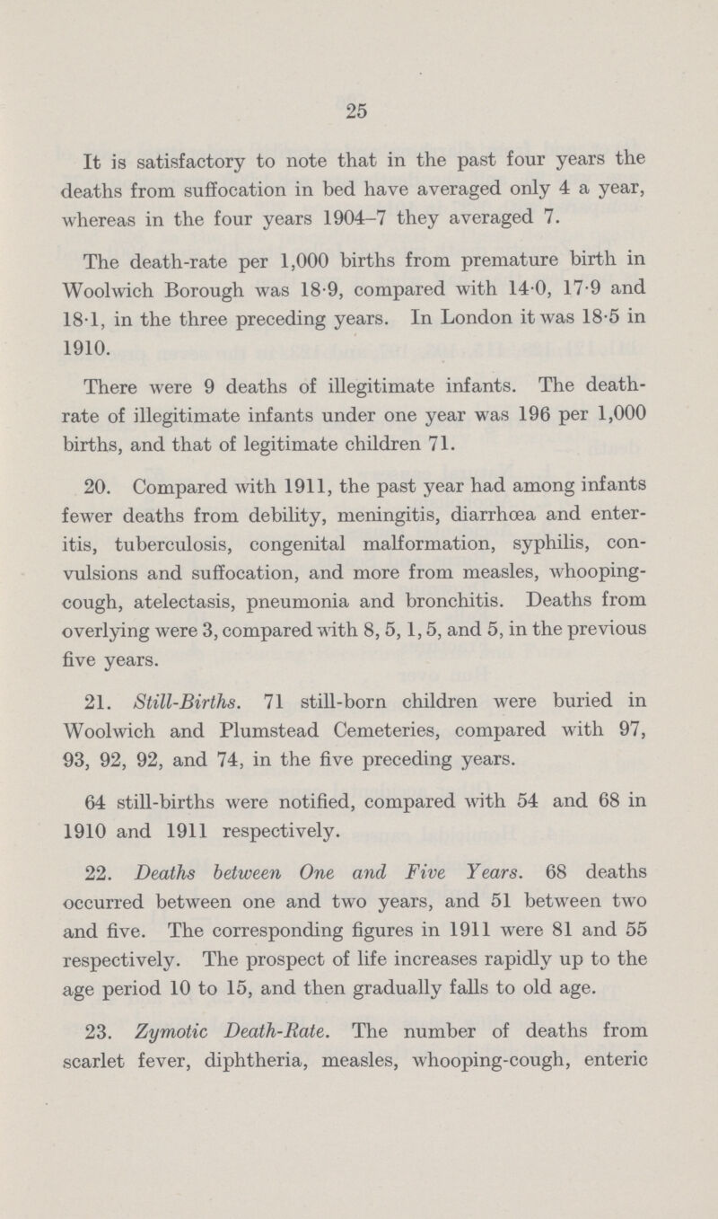 25 It is satisfactory to note that in the past four years the deaths from suffocation in bed have averaged only 4 a year, whereas in the four years 1904-7 they averaged 7. The death-rate per 1,000 births from premature birth in Woolwich Borough was 18.9, compared with 14.0, 17.9 and 18.1, in the three preceding years. In London it was 18.5 in 1910. There were 9 deaths of illegitimate infants. The death rate of illegitimate infants under one year was 196 per 1,000 births, and that of legitimate children 71. 20. Compared with 1911, the past year had among infants fewer deaths from debility, meningitis, diarrhcea and enter itis, tuberculosis, congenital malformation, syphilis, con vulsions and suffocation, and more from measles, whooping cough, atelectasis, pneumonia and bronchitis. Deaths from overlying were 3, compared with 8, 5,1,5, and 5, in the previous five years. 21. Still-Births. 71 still-born children were buried in Woolwich and Plumstead Cemeteries, compared with 97, 93, 92, 92, and 74, in the five preceding years. 64 still-births. were notified, compared with 54 and 68 in 1910 and 1911 respectively. 22. Deaths between One and Five Years. 68 deaths occurred between one and two years, and 51 between two and five. The corresponding figures in 1911 were 81 and 55 respectively. The prospect of life increases rapidly up to the age period 10 to 15, and then gradually falls to old age. 23. Zymotic Death-Rate. The number of deaths from scarlet fever, diphtheria, measles, whooping-cough, enteric