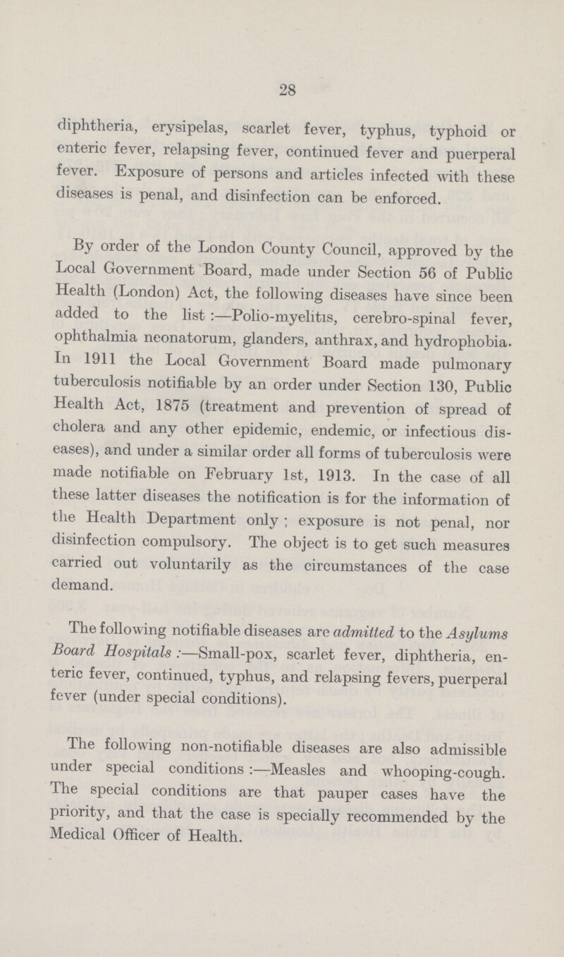 28 diphtheria, erysipelas, scarlet fever, typhus, typhoid or enteric fever, relapsing fever, continued fever and puerperal fever. Exposure of persons and articles infected with these diseases is penal, and disinfection can be enforced. By order of the London County Council, approved by the Local Government Board, made under Section 56 of Public Health (London) Act, the following diseases have since been added to the list:—Polio-myelitis, cerebro-spinal fever, ophthalmia neonatorum, glanders, anthrax, and hydrophobia. In 1911 the Local Government Board made pulmonary tuberculosis notifiable by an order under Section 130, Public Health Act, 1875 (treatment and prevention of spread of cholera and any other epidemic, endemic, or infectious dis eases), and under a similar order all forms of tuberculosis were made notifiable on February 1st, 1913. In the case of all these latter diseases the notification is for the information of the Health Department only; exposure is not penal, nor disinfection compulsory. The object is to get such measures carried out voluntarily as the circumstances of the case demand. The following notifiable diseases are admitted to the Asylums Board Hospitals:—Small-pox, scarlet fever, diphtheria, en teric fever, continued, typhus, and relapsing fevers, puerperal fever (under special conditions). The following non-notifiable diseases are also admissible under special conditions:—Measles and whooping-cough. The special conditions are that pauper cases have the priority, and that the case is specially recommended by the Medical Officer of Health.