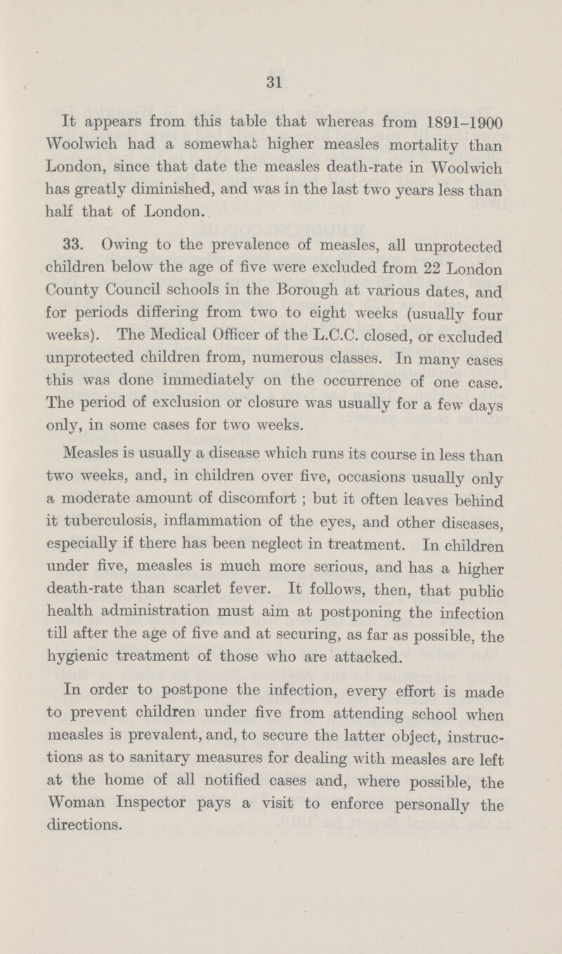31 It appears from this table that whereas from 1891-1900 Woolwich had a somewhat higher measles mortality than London, since that date the measles death-rate in Woolwich has greatly diminished, and was in the last two years less than half that of London. 33. Owing to the prevalence of measles, all unprotected children below the age of five were excluded from 22 London County Council schools in the Borough at various dates, and for periods differing from two to eight weeks (usually four weeks). The Medical Officer of the L.C.C. closed, or excluded unprotected children from, numerous classes. In many cases this was done immediately on the occurrence of one case. The period of exclusion or closure was usually for a few days only, in some cases for two weeks. Measles is usually a disease which runs its course in less than two weeks, and, in children over five, occasions usually only a moderate amount of discomfort; but it often leaves behind it tuberculosis, inflammation of the eyes, and other diseases, especially if there has been neglect in treatment. In children under five, measles is much more serious, and has a higher death-rate than scarlet fever. It follows, then, that public health administration must aim at postponing the infection till after the age of five and at securing, as far as possible, the hygienic treatment of those who are attacked. In order to postpone the infection, every effort is made to prevent children under five from attending school when measles is prevalent, and, to secure the latter object, instruc tions as to sanitary measures for dealing with measles are left at the home of all notified cases and, where possible, the Woman Inspector pays a visit to enforce personally the directions.