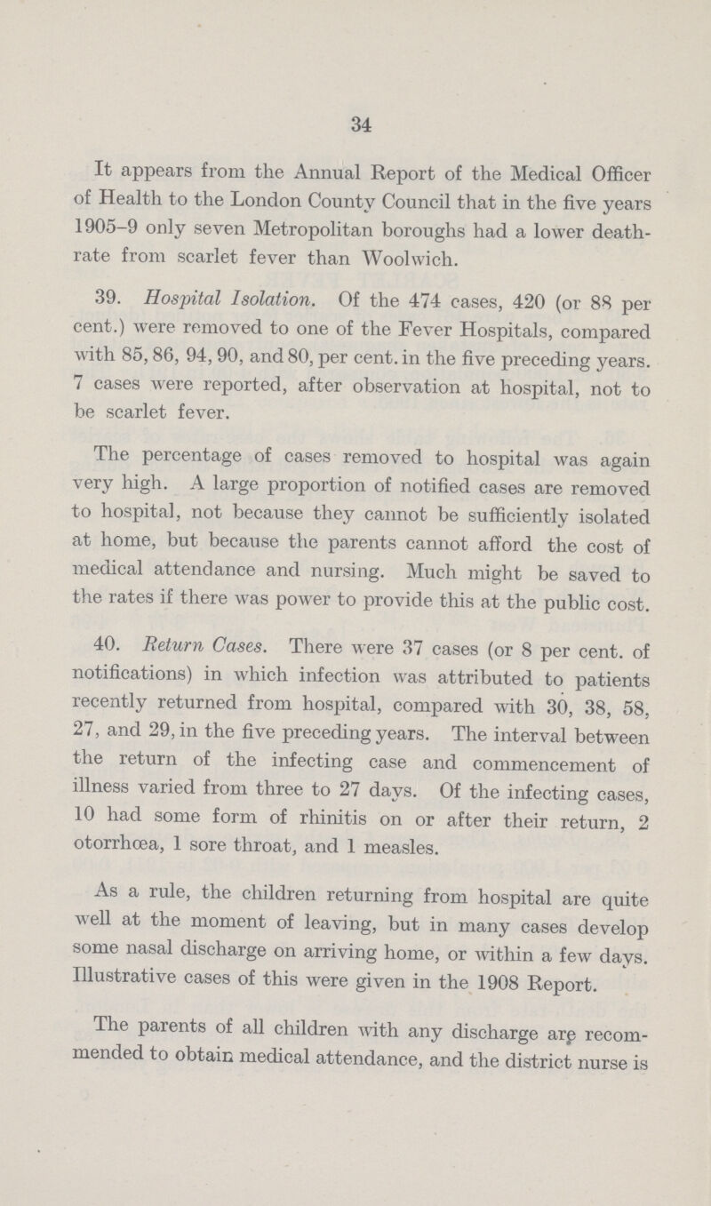 34 It appears from the Annual Report of the Medical Officer of Health to the London County Council that in the five years 1905-9 only seven Metropolitan boroughs had a lower death rate from scarlet fever than Woolwich. 39. Hospital Isolation. Of the 474 cases, 420 (or 88 per cent.) were removed to one of the Fever Hospitals, compared with 85,86, 94,90, and 80, per cent. in the five preceding years. 7 cases were reported, after observation at hospital, not to be scarlet fever. The percentage of cases removed to hospital was again very high. A large proportion of notified cases are removed to hospital, not because they cannot be sufficiently isolated at home, but because the parents cannot afford the cost of medical attendance and nursing. Much might be saved to the rates if there was power to provide this at the public cost. 40. Return Cases. There were 37 cases (or 8 per cent, of notifications) in which infection was attributed to patients recently returned from hospital, compared with 30, 38, 58, 27, and 29, in the five preceding years. The interval between the return of the infecting case and commencement of illness varied from three to 27 days. Of the infecting cases, 10 had some form of rhinitis on or after their return, 2 otorrhœa, 1 sore throat, and 1 measles. As a rule, the children returning from hospital are quite well at the moment of leaving, but in many cases develop some nasal discharge on arriving home, or within a few days. Illustrative cases of this were given in the 1908 Report. The parents of all children with any discharge arp recom mended to obtain medical attendance, and the district nurse is