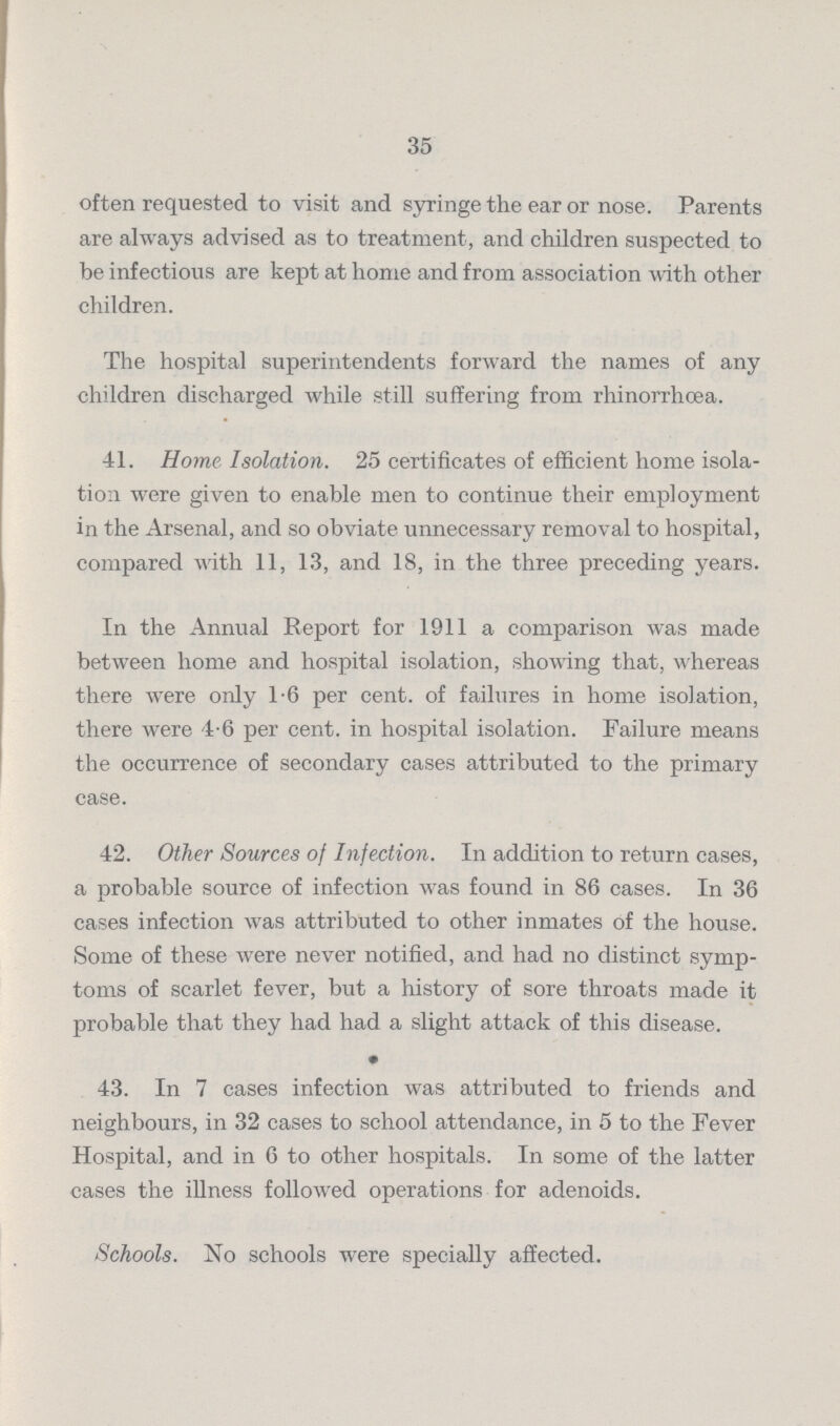 35 often requested to visit and syringe the ear or nose. Parents are always advised as to treatment, and children suspected to be infectious are kept at home and from association with other children. The hospital superintendents forward the names of any children discharged while still suffering from rhinorrhœa. 41. Home Isolation. 25 certificates of efficient home isola tion were given to enable men to continue their employment in the Arsenal, and so obviate unnecessary removal to hospital, compared with 11, 13, and 18, in the three preceding years. In the Annual Report for 1911 a comparison was made between home and hospital isolation, showing that, whereas there were only 1.6 per cent. of failures in home isolation, there were 4.6 per cent. in hospital isolation. Failure means the occurrence of secondary cases attributed to the primary case. 42. Other Sources of Infection. In addition to return cases, a probable source of infection was found in 86 cases. In 36 cases infection was attributed to other inmates of the house. Some of these were never notified, and had no distinct symp toms of scarlet fever, but a history of sore throats made it probable that they had had a slight attack of this disease. • 43. In 7 cases infection was attributed to friends and neighbours, in 32 cases to school attendance, in 5 to the Fever Hospital, and in 6 to other hospitals. In some of the latter cases the illness followed operations for adenoids. Schools. No schools were specially affected.